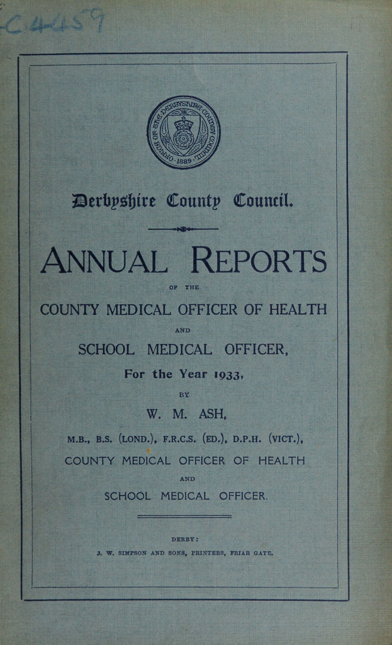 Annual Reports OF THE COUNTY MEDICAL OFFICER OF HEALTH AND SCHOOL MEDICAL OFFICER, For the Year 1933, BY W. M. ASH, M.B., B.S. (LOND.), F.R.C.S. (ED.), D.P.H. (VICT.), COUNTY MEDICAL OFFICER OF HEALTH AND SCHOOL MEDICAL OFFICER. derby: 3. W. SIMPSON AND SONS, PRINTERS, FRIAR GATE.