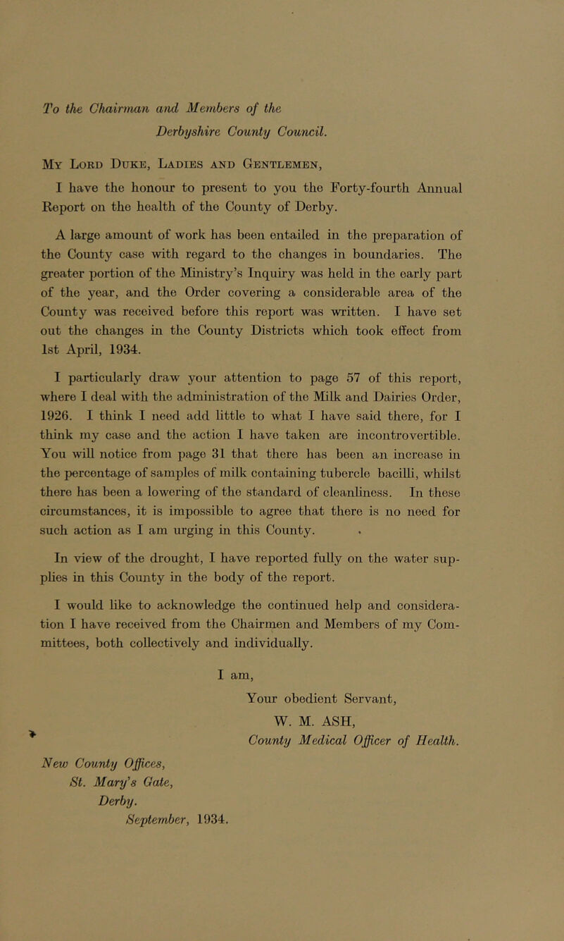 To the Chairman and Members of the Derbyshire County Council. My Lord Duke, Ladies and Gentlemen, I have the honour to present to you the Forty-fourth Annual Report on the health of the County of Derby. A large amount of work has been entailed in the preparation of the County case with regard to the changes in boundaries. The greater portion of the Ministry’s Inquiry was held in the early part of the year, and the Order covering a considerable area of the County was received before this report was written. I have set out the changes in the County Districts which took effect from 1st April, 1934. I particularly draw your attention to page 57 of this report, where I deal with the administration of the Milk and Dairies Order, 1926. I think I need add little to what I have said there, for I think my case and the action I have taken are incontrovertible. You will notice from page 31 that there has been an increase in the percentage of samples of milk containing tubercle bacilli, whilst there has been a lowering of the standard of cleanliness. In these circumstances, it is impossible to agree that there is no need for such action as I am urging in this County. In view of the drought, I have reported fully on the water sup- plies in this County in the body of the report. I would like to acknowledge the continued help and considera- tion I have received from the Chairmen and Members of my Com- mittees, both collectively and individually. I am, Your obedient Servant, W. M. ASH, County Medical Officer of Health. New County Offices, St. Mary's Gate, Derby. September, 1934.