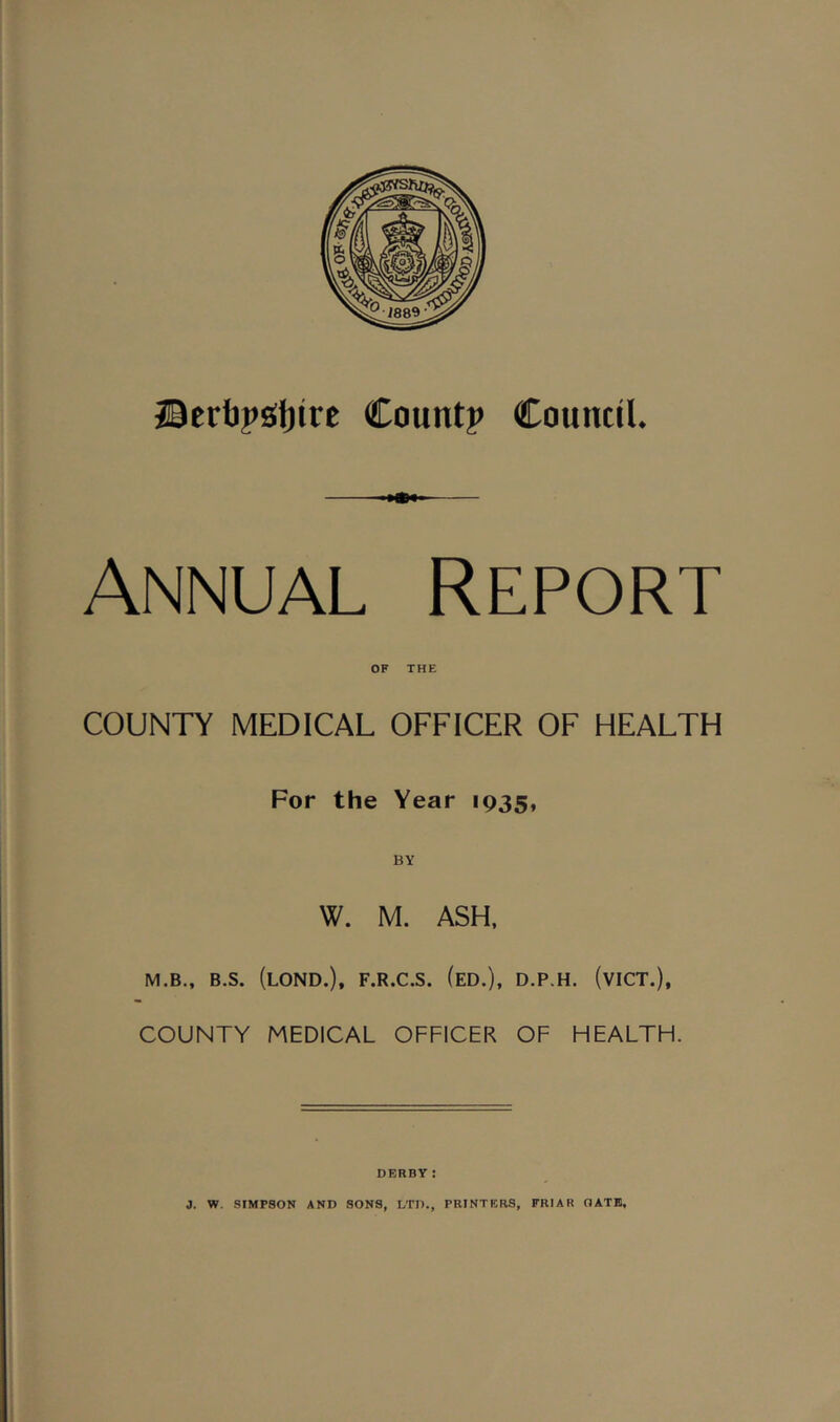 JierbpsJfjirc Count? Council. Annual Report OF THE COUNTY MEDICAL OFFICER OF HEALTH For the Year 1935, W. M. ASH. M.B., B.S. (lOND.), F.R.C.S. (eD.), D.P.H. (vICT.), COUNTY MEDICAL OFFICER OF HEALTH. DERBY: 3. W. SIMPSON AND SONS, LTD., PRINTERS, FRIAR OATE,