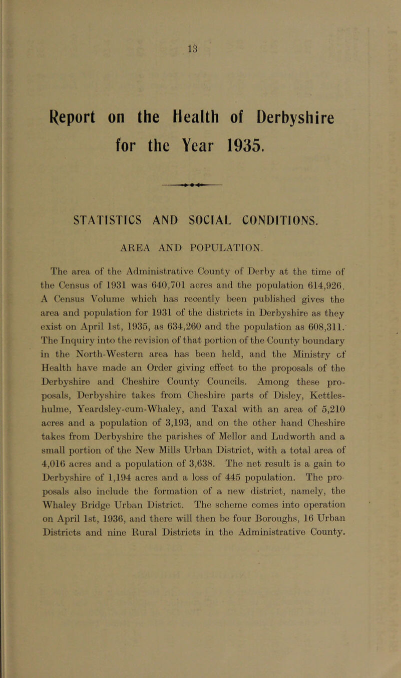 Report on the Health of Derbyshire for the Year 1935. STATISTICS AND SOCIAL CONDITIONS. AREA AND POPULATION. The area of the Administrative County of Derby at the time of the Census of 1931 was 640,701 acres and the population 614,926. A Census Volume Avhich has recently been published gives the area and population for 1931 of the districts in Derbyshire as they exist on April 1st, 1935, as 634,260 and the population as 608,311. The Inquiry into the revision of that portion of the County boundary in the North-Western area has been held, and the Ministry of Health have made an Order giving effect to the proposals of the Derbyshire and Cheshire County Councils. Among these pro- posals, Derbyshire takes from Cheshire parts of Disley, Kettles- hulme, Yeardsley-cum-Whaley, and Taxal with an area of 5,210 acres and a population of 3,193, and on the other hand Cheshire takes from Derbyshire the parishes of Mellor and Ludworth and a small portion of the New Mills Urban District, with a total area of 4,016 acres and a population of 3,638. The net result is a gain to Derbyshire of 1,194 acres and a loss of 445 population. The pro- posals also include the formation of a new district, namely, the Whaley Bridge Urban District. The scheme comes into operation on April 1st, 1936, and there will then be four Boroughs, 16 Urban Districts and nine Rural Districts in the Administrative County.