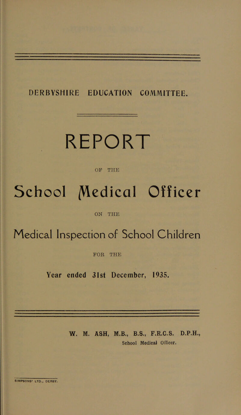 DERBYSHIRE EDUCATION COMMITTEE. REPORT OP THE School /Hcdical Officer ON THE Medical Inspection of School Children FOR THE Year ended 3Ist December, 1935. W. M. ASH, M.B., B.S., F.R.C.S. D.P.H., School Medical Oflicer. SIMPSONS’ LTD., DERBY.