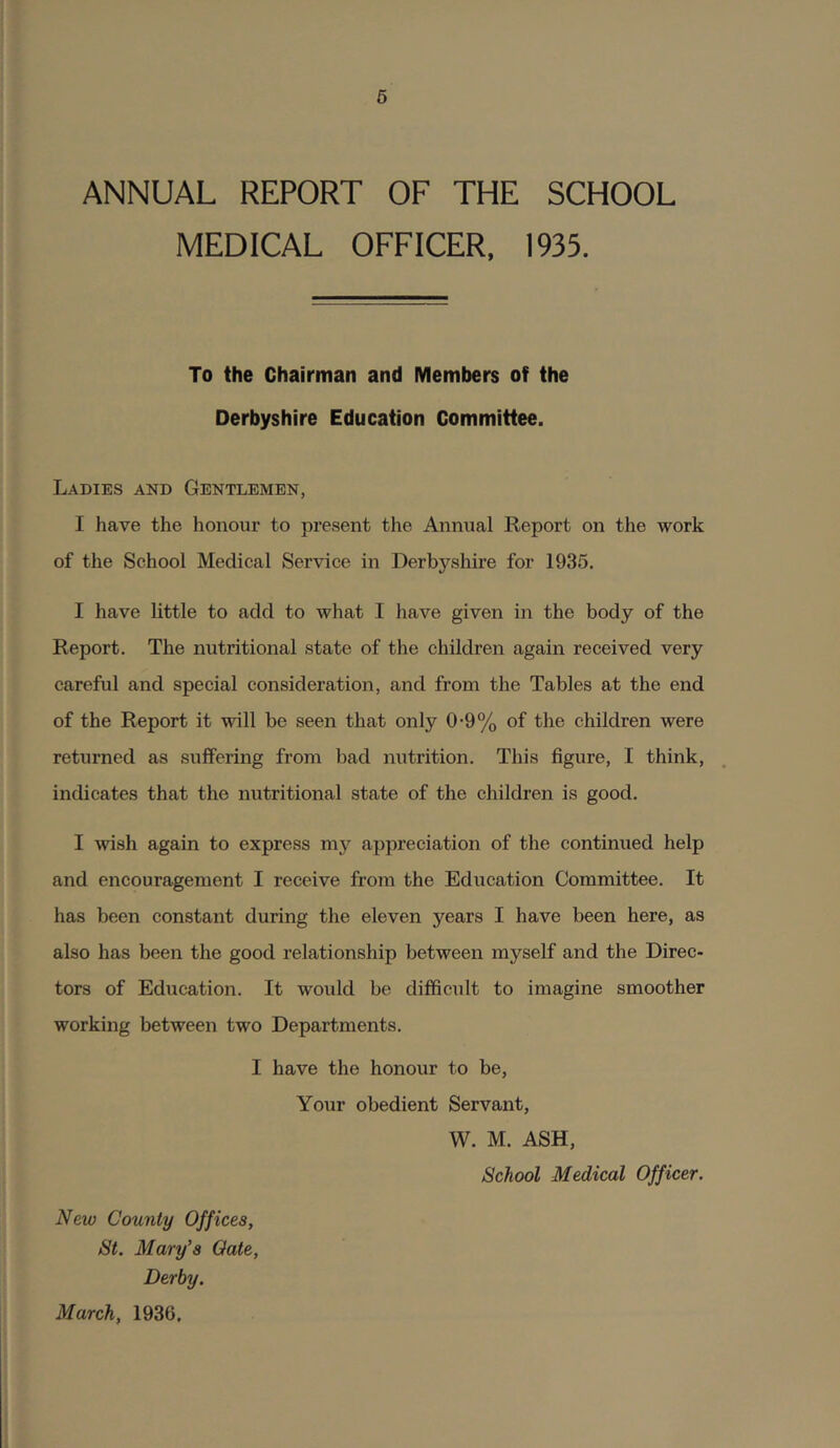 6 ANNUAL REPORT OF THE SCHOOL MEDICAL OFFICER, 1935. To the Chairman and Members of the Derbyshire Education Committee. Ladies and Gentlemen, I have the honour to present the Annual Report on the work of the School Medical Service in Derbyshire for 1935. I have little to add to what I have given in the body of the Report. The nutritional state of the children again received very careful and special consideration, and from the Tables at the end of the Report it will be seen that only 0-9% of the children were returned as suffering from bad nutrition. This figure, I think, indicates that the nutritional state of the children is good. I wish again to express my appreciation of the continued help and encouragement I receive from the Education Committee. It has been constant during the eleven years I have been here, as also has been the good relationship between myself and the Direc- tors of Education. It woidd be difficult to imagine smoother working between two Departments. I have the honour to be. Your obedient Servant, W. M. ASH, School Medical Officer. New County Offices, St. Mary's Qate, Derby. March, 1936.