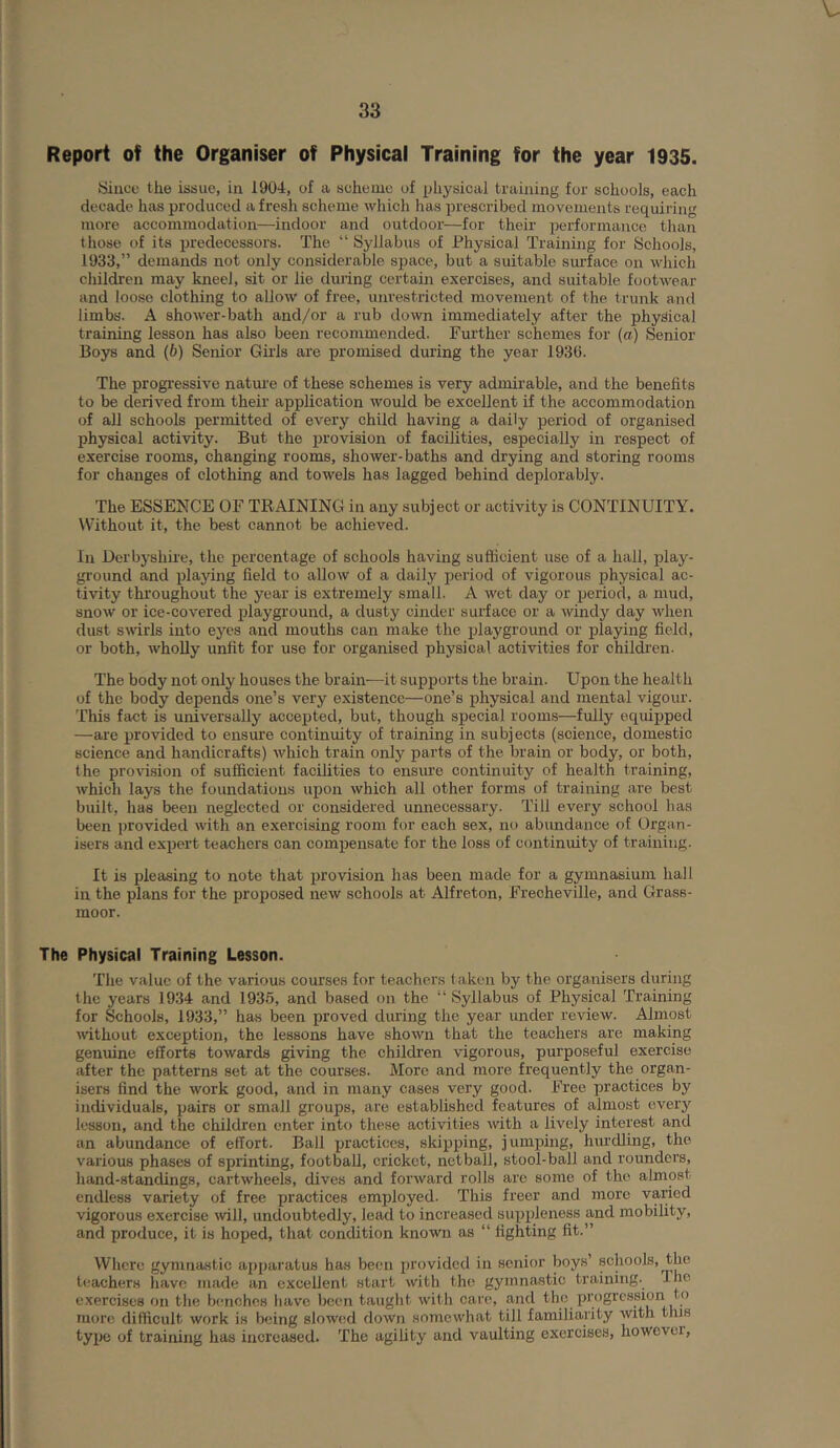 V 33 Report of the Organiser of Physical Training for the year 1935. Since the issue, in 1904, of a scheme of physical training for schools, each decade has produced afresh scheme which has prescribed movements requiring more accommodation—indoor and outdoor—for their performance than those of its predecessors. The “ Syllabus of Physical Training for Schools, 1933,” demands not only considerable space, but a suitable surface on which children may kneel, sit or lie during certain exercises, and suitable footwear and loose clothing to allow of free, unrestricted movement of the trunk and limbs. A shower-bath and/or a rub down immediately after the physhcal training lesson has also been recommended. Further schemes for (a) Senior Boys and (6) Senior Girls are promised during the year 1939. The progressive natm-e of these schemes is very admirable, and the benefits to be derived from their application would be excellent if the accommodation of all schools permitted of every child having a daily period of organised physical activity. But the provision of facilities, especially in respect of exercise rooms, changing rooms, shower-baths and drying and storing rooms for changes of clothing and towels has lagged behind deplorably. The ESSENCE OF TKAINING in any subject or activity is CONTINUITY. Without it, the best cannot be achieved. In Derbyshii'e, the percentage of schools having suflicient use of a hall, play- ground and playing field to allow of a daily period of vigorous physical ac- tivity throughout the year is extremely small. A wet day or period, a mud, snow or ice-covered playgi-ound, a dusty cinder suilacc or a Avindy day Avhen dust sAvirls into eyes and mouths can make the playground or playing field, or both, wholly unfit for use for organised physical activities for childi'en. The body not only houses the brain—it supports the brain. Upon the health of the body depends one’s very existence—one’s physical and mental vigour. This fact is universally accepted, but, though special rooms—fully equipped —are provided to ensure continuity of training in subjects (science, domestic science and handicrafts) Avhich train only parts of the brain or body, or both, the provision of sufficient facilities to ensure continuity of health training, Avhich lays the foundations upon which all other forms of training are best built, has been neglected or considered unnecessary. Till every school has been i)rovided with an exercising room for each sex, nt) abundance of Organ- isers and expert teachers can compensate for the loss of continuity of training. It is pleasing to note that provision has been made for a gymnasium hall in the plans for the proposed new schools at Alfreton, Frecheville, and Grass- moor. The Physical Training Lesson. The value of the various courses for teachers taken by the organisers during the years 1934 and 193.5, and based on the “ Syllabus of Physical Training for Schools, 1933,” has been proved during the year under review. Almost Avithout exception, the lessons have shoAvn that the teachers are making genuine efforts towards giving the children vigorous, purposeful exercise after the patterns set at the courses. More and more frequently the organ- isers find the Avork good, and in many cases very good. Free practices by incUviduals, pairs or small groups, are established features of almost every lesson, and the children enter into these activities Avith a lively interest and an abundance of effort. Ball practices, skipping, jumping, hurdling, the various phases of sprinting, football, cricket, netball, stool-ball and rounders, hand-standings, cartAvheels, dives and foi’Avard rolls are some of the almost endless variety of free practices employed. This freer and more varied vigorous exercise Avill, undoubtedly, lead to increased suppleness and mobility, and produce, it is hoped, that condition known as “ fighting fit.” Where gymnastic apparatus has been provided in senior boys’ schools, the teachers have made an excellent start with the gymnastic training. Iho exercises on the benches have been taught Avil h care, and the progression to more difficult work is being slowed doAVn somewhat till familiarity AVith this type of training has increased. The agility and vaulting exercises, however.