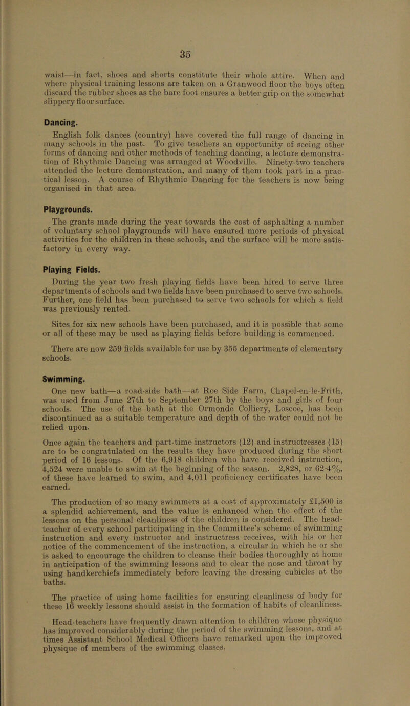 waist—in fact, shoes and shorts constitute their whole attire. When and where physical training lessons are taken on a Granwood floor the boys often discard the rubber shoes as the bare foot ensures a better grip on the somewhat slippery floor surface. Dancing. English folk dances (country) have covered the full range of dancing in many schools in the past. To give teachers an opportunity of seeing other forms of dancing and other methods of teaching dancing, a lecture demonstra- tion of Rhythmic Dancing was arranged at Woodville. Ninety-two teachers attended the lecture demonstration, and many of them took part in a prac- tical lesson. A course of Rhythmic Dancing for the teachers is now being organised in that area. Playgrounds. The grants made dining the year towards the cost of asphalting a number of voluntary school playgrounds will have ensured more periods of physical activities for the children in these schools, and the surface will be more satis- factory in every way. Playing Fields. During the year two fresh playing flelds have been hired to serve three departments of schools and two flelds have been purchased to serve two schools. Furthei', one field has been purchased to serve two schools for which a field was previously rented. Sites for six new schools have been purchased, and it is possible that some or all of these may be used as playing fields before building is commenced. There are now 259 fields available for use by 356 departments of elementary schools. Swimming. One new bath—a road-side bath—at Roe Side Farm, Chapel-en-le-Frith, was used from June 27th to September 27th by the boys and girls of four schools. The use of the bath at the Ormonde Colliery, Loscoe, has been discontinued as a suitable temperature and depth of the water could not be relied upon. Once again the teachers and part-time instructors (12) and instructresses (15) are to be congratulated on the results they have produced during the short period of 16 lessons. Of the 6,918 children who have received instruction, 4,524 were unable to swim at the begimiing of the season. 2,828, or 62-4%, of these have learned to swim, and 4,011 proficiency certificates have been earned. The production of so many swimmers at a cost of approximately £1,500 is a splendid achievement, and the value is enhanced when the effect of the lessons on the personal cleanliness of the- children is considered. The head- teacher of every school participating in the Committee’s scheme of swimming instruction and every instructor and instructress receives, with his or her notice of the commencement of the instruction, a circular in which he or she is asked to encourage the childi’en to cleanse their bodies thoroughly at home in anticipation of the swimming lessons and to clear the nose and throat by using handkerchiefs immediately before leaving the dressing cubicles at the baths. The practice of using home facilities for ensuring cleanliness of body for these 16 weekly lessons should assist in the formation of habits of cleanliness. Head-teachers have friujuently drawn attention to children whose physiquo has im])roved considerably during the period of the swimming lessons, and at times Assistant School Medical Officers have remarked upon the improved physique of members of the swimming classes.