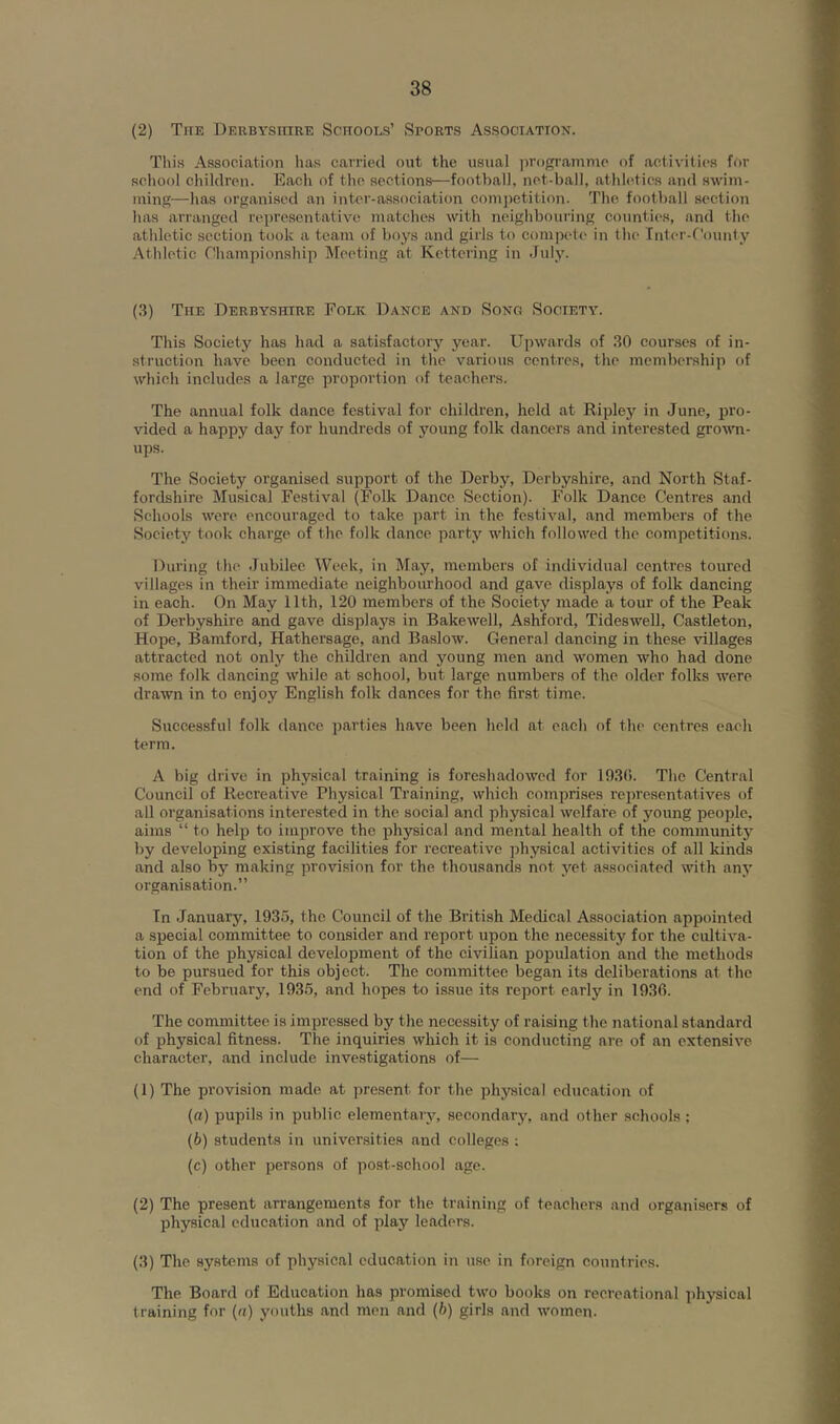 (2) The Derbyshire Schools’ Sports Association. This Association lias carried out the usual programme of activities for school children. Each of the sections—football, net-ball, athletics and swim- ming—has organised an inter-association comjictition. The football section has arranged representative matches with neighbouring counties, and the athletic section took a team of boys and girls to compete in the Inter-f'ounty Athletic Ohampionship Meeting at Kettering in July. (3) The Derbyshire Folk Dance and Song Society. This Society has had a satisfactory year. Upwards of 30 courses of in- struction have been conducted in the various centres, the membership of which includes a large proportion of teachers. The annual folk dance festival for children, held at Ripley in June, pro- vided a happy day for hundreds of jmung folk dancers and interested grouHi- ups. The Society organised support of the Derby, Derbyshire, and North Staf- fordshire Musical Festival (Folk Dance Section). Folk Dance Centres and Schools were encouraged to take ]iart in the festival, and members of the Society took charge of the folk dance party which followed the competitions. During the Jubilee Week, in May, members of individual centres toured villages in their immediate neighbourhood and gave displays of folk dancing in each. On May 11th, 120 members of the Society made a tour of the Peak of Derbyshire and gave displays in Bakewell, Ashford, Tideswell, Castleton, Hope, Bamford, Hathersage, and Baslow. General dancing in these villages attracted not only the children and young men and women who had done some folk dancing while at school, but large numbers of the older folks ivere drawn in to enjoy English folk dances for the finst time. Successful folk dance parties have been held at each of the centres each term. A big drive in physical training is foreshadowed for 193r). The Central Council of Recreative Physical Training, which comprises representatives of all organisations interested in the social and physical welfare of young people, aims “ to help to improve the physical and mental health of the community by developing existing facilities for recreative jihysical activities of all kinds and also by making provision for the thousands not yet associated with any organisation.” Tn January, 1935, the Council of the British Medical Association appointed a special committee to consider and report upon the necessity for the cultiva- tion of the physical development of the civilian population and the methods to be pursued for this object. The committee began its deliberations at the end of February, 1935, and hopes to issue its report early in 1936. The committee is impressed by the necessity of raising the national standard of physical fitness. The inquiries which it is conducting are of an extensive character, and include investigations of— (1) The provision made at present for the physical education of (ff) pupils in public elementary, secondary, and other schools ; (b) students in universities and colleges ; (c) other persons of post-school age. (2) The present arrangements for the training of teachers and organisers of physical education and of play leaders. (3) The systems of physical education in use in foreign countries. The Board of Education has promised two books on recreational physical training for (n) youths and men and (6) girls and women.