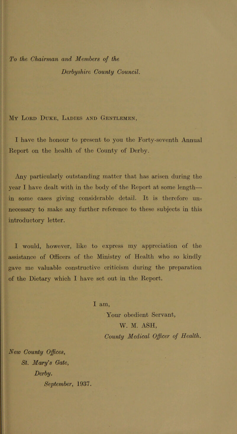 To the Chairman and Members of the Derbyshire County Council. My Lokd Duke, Ladies and Gentlemen, I have the honour to present to you the Forty-seventh Annual Report on the health of the County of Derby. Any particularly outstanding matter that has arisen during the year I have dealt with in the body of the Report at some length— in some cases giving considerable detail. It is therefore un- necessary to make any further reference to these subjects in this introductory letter. I would, however, like to express my appreciation of the assistance of Officers of the Ministry of Health who so kindly gave me valuable constructive criticism dui’ing the preparation of the Dietary which I have set out in the Report. I am. Your obedient Servant, W. M. ASH, County Medical Officer of Health. New County Offices, St. Mary's Oate, Derby. September, 1937.