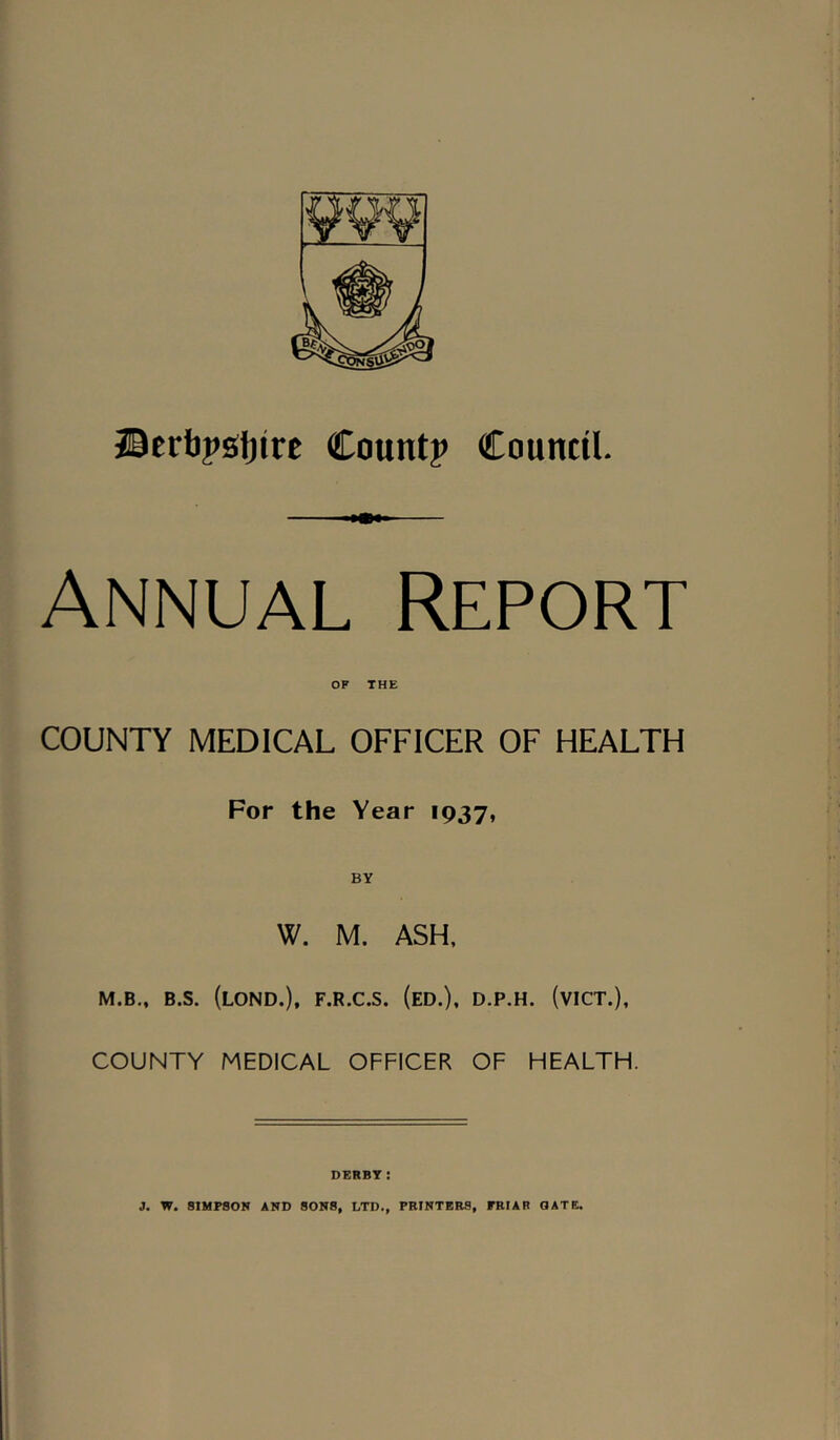 ©erbpstjirc Countj* Council. Annual Report COUNTY MEDICAL OFFICER OF HEALTH For the Year 1937, BY W. M. ASH, M.B„ B.S. (loND.), F.R.C.S. (eD.), D.P.H. (vICT.), COUNTY MEDICAL OFFICER OF HEALTH. DERBY: 3. W. SIMPSON AND SONS, LTD., PRINTERS, FRIAR GATE.