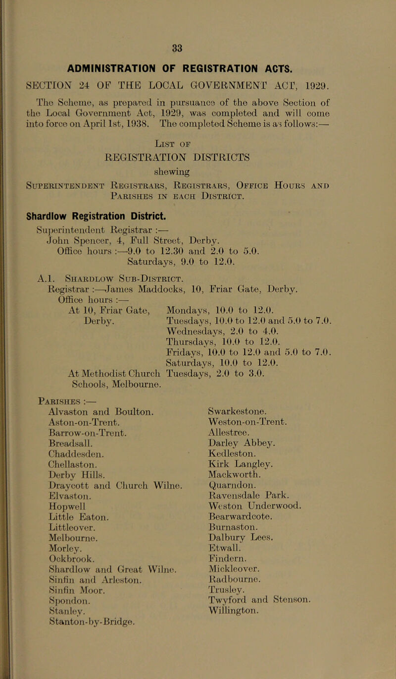 ADMINISTRATION OF REGISTRATION ACTS. SECTrON 24 OF THE LOCAL GOVERNMENT ACT, 1929. The Scliemo, as prepared in pursuance of the above Secbion of the Local Government Act, 1929, was completed and will come into force on April 1st, 1938. The completed Scheme is as follows:— Li.st of REGISTRATION DISTRICTS shewing Superintendent Regi.strars, Regi.strars, Office Hours and PARI.SHE.S IN EACH DISTRICT. Shardlow Registration District. Superintendent Registrar :— John Spencer, 4, Full Street, Derby. Office hours :—9.0 to 12.30 and 2.0 to 5.0. Saturdays, 9.0 to 12.0. A.l. Shardlow Sub-District. Registrar ;—James Haddocks, 10, Friar Gate, Derby. Office hours :— At 10, Friar Gate, Mondays, 10.0 to 12.0. Derby. Tuesdays, 10.0 to 12.0 and 5.0 to 7.0. Wednesdays, 2.0 to 4.0. Thursdays, 10.0 to 12.0. Fridays, 10.0 to 12.0 and 5.0 to 7.0. Saturdays, 10.0 to 12.0. At Methodist Church Tuesdays, 2.0 to 3.0. Schools, Melbourne. Pari.shes :— Alvaston and Boulton. Aston-on-Trent. Barrow-on-Trent. Breadsall. Chaddesden. Chellaston. Derby Hills. Draycott and Church Wilne. Elvaston. Hop well Little Eaton. Littleover. Melbourne. Morley. Ockbrook. Shardlow and Great Wilne. Sinfin and Arleston. Sinfin Moor. Spoudon. Stanley. Stanton-by-Bridge. Swarkestone. Weston-on-Trent. Allestree. Darley Abbey. Kedleston. Kirk Langley. Mackworth. Quarndon. Ravensdale Park. Weston Underwood. Bearwardcote. Burnaston. Dal bury Lees. Etwall. Findcrn. Mickleover. Radbourne. Trusley. Twyford and Stenson. Willington.