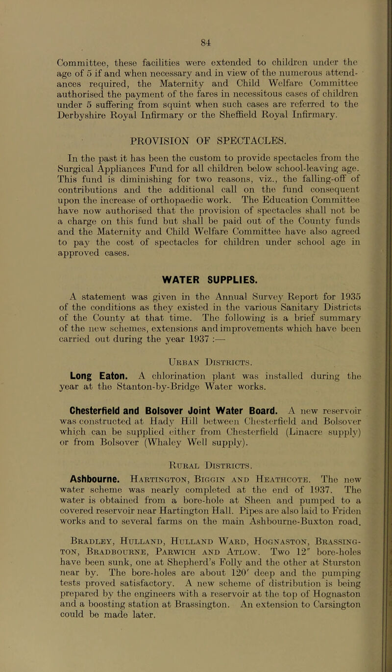 Committee, these facilities were extended to children under the age of 5 if and when necessary and in view of the numerous attend- ances required, the Maternity and Child Welfare Committee authorised the payment of the fares in necessitous cases of children under 5 suffering from squint when such cases are referred to the Derbyshire Royal Infirmary or the Sheffield Royal Infirmary. PROVISION OF SPECTACLES. In the past it has been the custom to provide spectacles from the Surgical Appliances Fund for all children below school-leaving age. This fund is diminishing for two reasons, viz., the falling-off of contributions and the additional call on the fund consequent upon the increase of orthopaedic work. The Education Committee have now authorised that the provision of spectacles shall not be a charge on this fund but shall be paid out of the County funds and the Maternity and Child Welfare Committee have also agreed to pay the cost of spectacles for children under school age in approved cases. WATER SUPPLIES. A statement was given in the Annual Survey Report for 1935 of the conditions as they existed in the various Sanitary Districts of the County at that time. The following is a brief summarj^ of the new schemes, extensions and improvements which have been carried out during the year 1937 Urban Districts. Long Eaton. A chlorination plant was installed during the year at the Stanton-by-Bridge Water works. Chesterfield and Bolsover Joint Water Board. A new reservoir was constructed at Hady Hill lietwecn Chesterfield and Bolsover whiph can be supjilied either from Chesterfield (Linacre supply) or from Bolsover (Whaley Well supply). Rural Districts. Ashbourne. Hartington, Biggin and Heathcote. The new water scheme was nearly completed at the end of 1937. The water is obtained from a bore-hole at Sheen and pumped to a covered reservoir near Hartington Hall. Pipes are also laid to Friden works and to several farms on the main Ashbourne-Buxton road. Bradley, Hulland, Hulland Ward, Hognaston, Brassing- TON, Bradbourne, Parwich and Atlow. Two 12 bore-holes have been sunk, one at Shepherd’s Folly and the other at Sturston near by. The bore-holes are about 120' deep and the pumping tests j)rovcd satisfactory. A new scheme of distribution is being prc])arcd by the engineers with a reservoir at the top of Hognaston and a boosting station at Brassington. An extension to Carsington could bo made later.