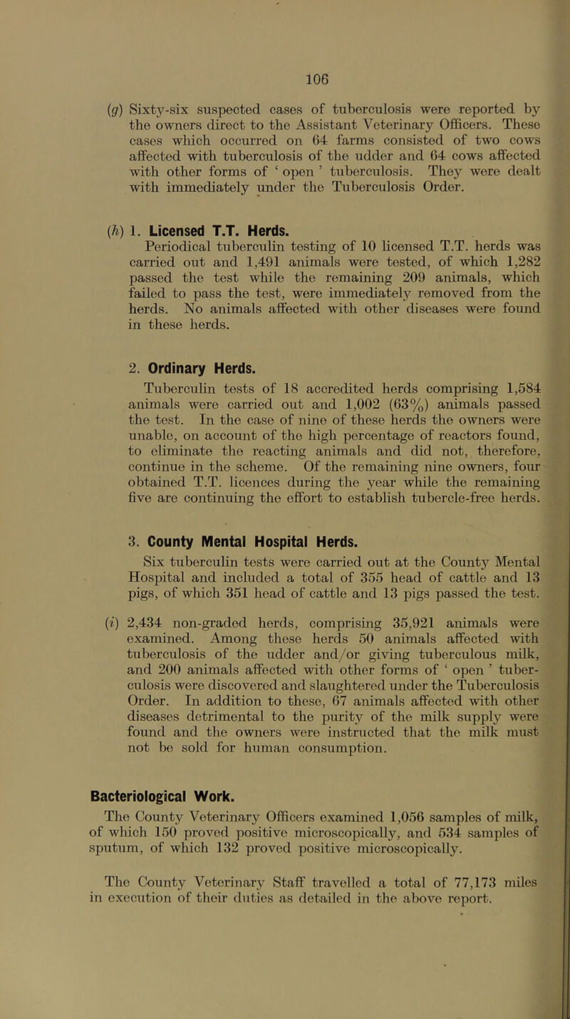 {g) Sixty-six suspected cases of tuberculosis were reported by the owners direct to the Assistant Veterinary Officers. These cases which occurred on 64 farms consisted of two cows affected with tuberculosis of the udder and 64 cows affected with other forms of ‘ open ’ tuberculosis. They were dealt with immediately under the Tuberculosis Order. (h) 1. Licensed T.T. Herds. Periodical tuberculin testing of 10 licensed T.T. herds was carried out and 1,491 animals were tested, of which 1,282 passed the test while the remaining 209 animals, which failed to pass the test, were immediatel}'^ removed from the herds. No animals affected with other diseases were found in these herds. 2. Ordinary Herds. Tuberculin tests of 18 accredited herds comprising 1,584 animals were carried out and 1,002 (63%) animals passed the test. In the case of nine of these herds the owners were unable, on account of the high percentage of reactors found, to eliminate the reacting animals and did not, therefore, continue in the scheme. Of the remaining nine owners, four obtained T.T. licences during the year while the remaining five are continuing the effort to establish tubercle-free herds. 3. County Mental Hospital Herds. Six tuberculin tests were carried out at the County Mental Hospital and included a total of 355 head of cattle and 13 pigs, of which 351 head of cattle and 13 pigs passed the test. {i) 2,434 non-gradod herds, comprising 35,921 animals were examined. Among those herds 50 animals affected with tuberculosis of the udder and/or giving tuberculous milk, and 200 animals affected with other forms of ‘ open ’ tuber- culosis were discovered and slaughtered under the Tuberculosis Order. In addition to these, 67 animals affected with other diseases detrimental to the purity of the milk supply were found and the owners were instructed that the milk must not be sold for human consumption. Bacteriological Work. The County Veterinary Officers examined 1,056 samples of milk, of which 150 proved positive microscopically, and 534 samples of sputum, of which 132 proved positive microscoincally. The County Veterinary Staff travelled a total of 77,173 miles in execution of their duties as detailed in the above report.