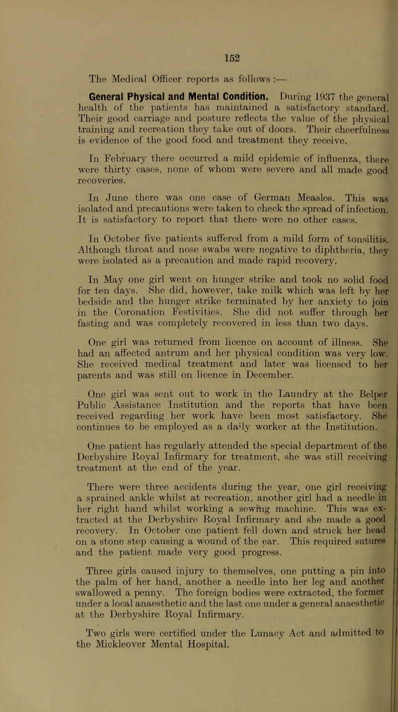 The Medical Officer reports as follows :— General Physical and Mental Condition. During 1937 the general health of the patients has maintained a satisfactory standard. Their good carriage and posture reflects the value of the physical training and recreation they take out of doors. Their cheerfulness is evidence of the good food and treatment they receive. In February there occurred a mild epidemic of influenza, there were thirty cases, none of whom were severe and all made good recoveries. In June there was one case of German Measles. This was isolated and precautions were taken to check the spread of infection. It is satisfactory to report that there were no other cases. In October flve patients suffered from a mild form of tonsilitis. Although throat and nose swabs were negative to diphtheria, they were isolated as a precaution and made rapid recovery. In May one girl went on hunger strike and took no solid food for ten days. She did, however, take milk which was left by her bedside and the hunger strike terminated by her anxiety to join in the Coronation Festivities. She did not suffer thi’ough her fasting and was completely recovered in less than two days. One girl was returned from licence on account of illness. She had an affected antrum and her physical condition was very low. She received medical treatment and later was licensed to her parents and was still on licence in December. One girl was sent out to work in the Laundry at the Belper Public Assistance Institution and the reports that have been received regarding her work have been most satisfactory. She continues to be employed as a dady worker at the Institution. One patient has regularly attended the special department of the Derbysliire Royal Infirmary for treatment, she was still receiving treatment at the end of the year. There were three accidents during the year, one girl recei\nng a sprained ankle whilst at recreation, another girl had a needle in her right hand whilst working a sewi*ng machine. This was ex- tracted at the Derbyshire Royal Infirmary and she made a good I'ecovery. In October one patient fell down and struck her head on a stone step causing a wound of the ear. This required suttu^s and the patient made very good progress. Three girls caused injury to themselves, one putting a pin into the palm of her hand, another a needle into her leg and another swallowed a penny. The foreign bodies were extracted, the former under a local anaesthetic and the last one under a general anaesthetic at the Derbyshire Royal Infirmary. Two girls were certified under the Lunacy Act and admitted to the Mickleover Mental Hospital.