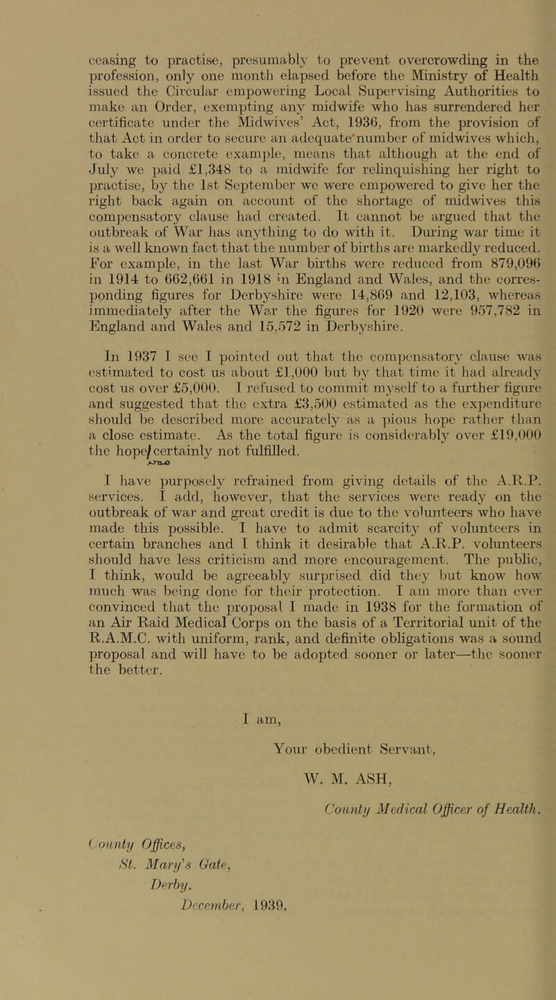 ceasing to practise, presumably to prevent overcrowding in the profession, only one month elapsed before the Ministry of Health issued the Circular empowering Local Supervising Authorities to make an Order, exempting any midwife who has surrendered her certificate under the Midwives’ Act, 1936, from the provision of that Act in order to secure an adequate'number of midwives which, to take a concrete example, means that although at the end of July we paid £1,348 to a midwife for relinquishing her right to practise, by the 1st September we were empowered to give her the right back again on account of the shortage of midwives this compensatory clause had created. It cannot be argued that the outbreak of War has anything to do with it. During war time it is a well known fact that the number of births are markedly reduced. For example, in the last War births were reduced from 879,096 in 1914 to 662,661 in 1918 >n England and Wales, and the corres- ponding figures for Derbyshire were 14,869 and 12,103, whereas immediately after the War the figures for 1920 were 957,782 in England and Wales and 15,572 in Derbyshire. In 1937 I see I pointed out that the compensatory clause was estimated to cost us about £1,000 but by that time it had already cost us over £5,000. I refused to commit myself to a further figure and suggested that the extra £3,500 estimated as the expenditure should be described more accurately as a pious hope rather than a close estimate. As the total figure is considerably over £19,000 the hope/certainly not fulfilled. Anvo I have purposely refrained from giving details of the A.R.P. services. I add, however, that the services were ready on the outbreak of war and great credit is due to the volunteers who have made this possible. I have to admit scarcity of volunteers in certain branches and I think it desirable that A.R.P. volunteers should have less criticism and more encouragement. The public, I think, would be agreeably surprised did they but know how much was being done for their protection. I am more than ever convinced that the proposal I made in 1938 for the formation of an Air Raid Medical Corps on the basis of a Territorial unit of the R.A.M.C. with uniform, rank, and definite obligations was a sound proposal and will have to be adopted sooner or later—the sooner the better. I am, Your obedient Servant, W. M. ASH, County Medical Officer of Health. County Offices, St. Mary’s Gate, Derby. December, 1939.