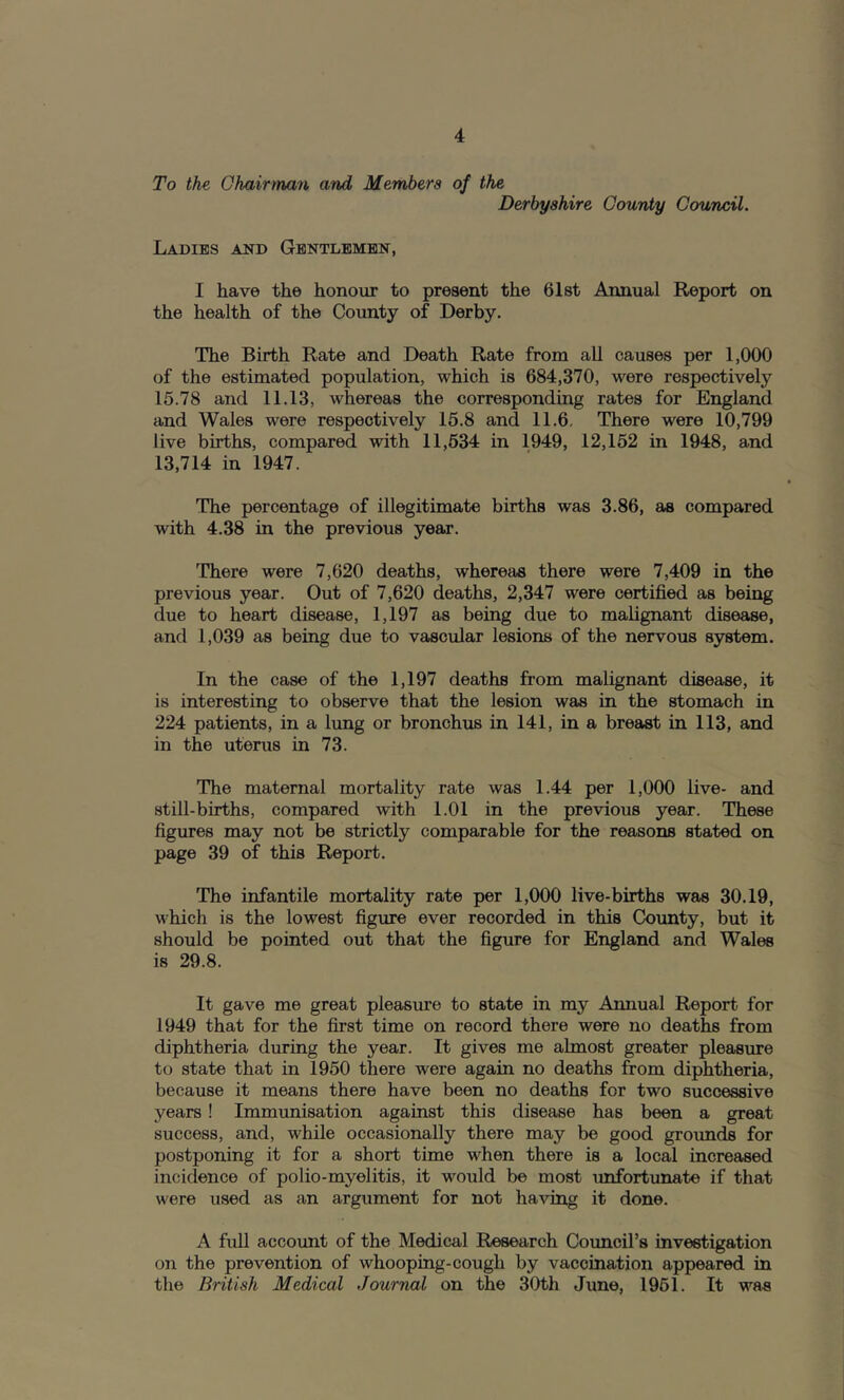 To the Ghairtnan and Members of the Derbyshire County Council. Ladies and Gentlemen, I have the honour to present the Gist Annual Report on the health of the County of Derby. The Birth Rate and Death Rate from all causes per 1,000 of the estimated population, which is 684,370, were respectively 15.78 and 11.13, whereas the corresponding rates for England and Wales were respectively 15.8 and 11.6, There were 10,799 live births, compared with 11,534 in 1949, 12,152 in 1948, and 13,714 in 1947. The percentage of illegitimate births was 3.86, as compared with 4.38 in the previous year. There were 7,620 deaths, whereas there were 7,409 in the previous year. Out of 7,620 deaths, 2,347 were certified as being due to heart disease, 1,197 as being due to malignant disease, and 1,039 as being due to vascular lesions of the nervous system. In the case of the 1,197 deaths from mahgnant disease, it is interesting to observe that the lesion was in the stomach in 224 patients, in a lung or bronchus in 141, in a breast in 113, and in the uterus in 73. The maternal mortality rate was 1.44 per 1,000 live- and still-births, compared with 1.01 in the previous year. These figures may not be strictly comparable for the reasons stated on page 39 of this Report. The infantile mortality rate per 1,000 live-births was 30.19, which is the lowest figure ever recorded in this County, but it should be pointed out that the figure for England and Wales is 29.8. It gave me great pleasure to state in my Annual Report for 1949 that for the first time on record there were no deaths from diphtheria during the year. It gives me almost greater pleasure to state that in 1950 there were again no deaths from diphtheria, because it means there have been no deaths for two successive years! Immunisation against this disease has been a great success, and, while occasionally there may be good groimds for postponing it for a short time when there is a local increased incidence of polio-myelitis, it would be most unfortunate if that were used as an argument for not having it done. A full account of the Medical Research Council’s investigation on the prevention of whooping-cough by vaccination appeared in the British Medical Journal on the 30th June, 1951. It was