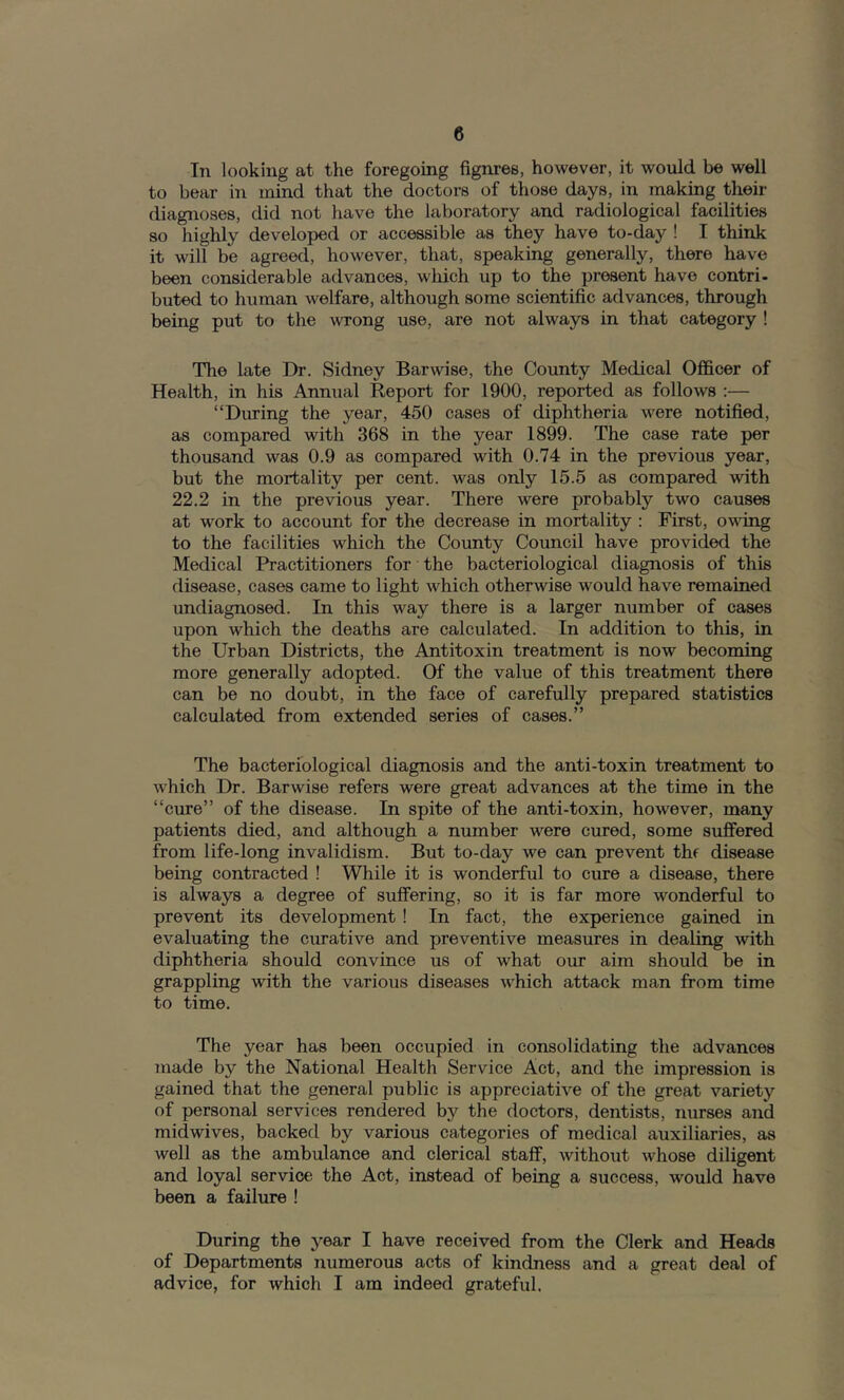In looking at the foregoing fignres, however, it would be well to bear in mind that the doctors of those days, in making their diagnoses, did not have the laboratory and radiological facilities so highly developed or accessible as they have to-day ! I think it will be agreed, however, that, speaking generally, there have been considerable advances, which up to the present have contri- buted to human welfare, although some scientific advances, through being put to the wrong use, are not always in that category ! The late Dr. Sidney Barwise, the County Medical Officer of Health, in his Annual Report for 1900, reported as follows :— “During the year, 450 cases of diphtheria were notified, as compared with 368 in the year 1899. The case rate per thousand was 0.9 as compared with 0.74 in the previous year, but the mortality per cent, was only 15.5 as compared with 22.2 in the previous year. There were probably Wo causes at work to account for the decrease in mortality : First, owing to the facilities which the County Council have provided the Medical Practitioners for the bacteriological diagnosis of this disease, cases came to light which otherwise would have remained undiagnosed. In this way there is a larger number of cases upon which the deaths are calculated. In addition to this, in the Urban Districts, the Antitoxin treatment is now becoming more generally adopted. Of the value of this treatment there can be no doubt, in the face of carefully prepared statistics calculated from extended series of cases.” The bacteriological diagnosis and the anti-toxin treatment to w'hich Dr. Barwise refers were great advances at the time in the “cure” of the disease. In spite of the anti-toxin, however, many patients died, and although a number w'^ere cured, some suffered from life-long invalidism. But to-day we can prevent thf disease being contracted ! While it is wonderful to cure a disease, there is always a degree of suffering, so it is far more wonderful to prevent its development ! In fact, the experience gained in evaluating the curative and preventive measures in dealing with diphtheria should convince us of what our aim should be in grappling with the various diseases wffiich attack man from time to time. The year has been occupied in consolidating the advances made by the National Health Service Act, and the impression is gained that the general public is appreciative of the great variety of personal services rendered by the doctors, dentists, Tiurses and midwives, backed by various categories of medical auxiliaries, as well as the ambulance and clerical staff, without whose diligent and loyal service the Act, instead of being a success, would have been a failure ! During the year I have received from the Clerk and Heads of Departments numerous acts of kindness and a great deal of advice, for which I am indeed grateful.
