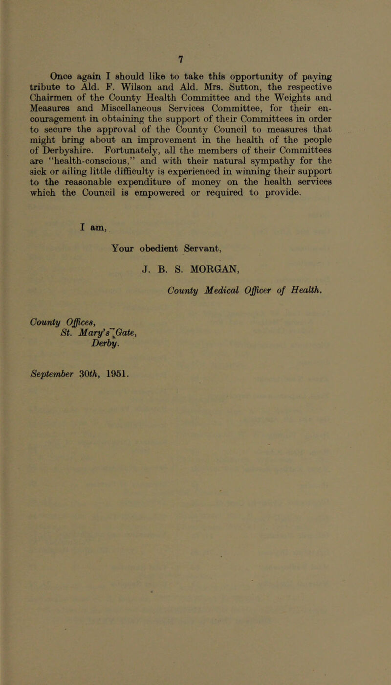 Once again I should like to take this opportunity of paying tribute to Aid. F. Wilson and Aid. Mrs. Sutton, the respective Chairmen of the County Health Committee and the Weights and Measures and Miscellaneous Services Committee, for their en- couragement in obtaining the support of their Committees in order to secure the approval of the County Council to measures that might bring about an improvement in the health of the people of Derbyshire. Fortunately, all the members of their Committees are “health-conscious,” and with their natural sympathy for the sick or ailing little difficulty is experienced in winning their support to the reasonable expenditure of money on the health services which the Council is empowered or required to provide. I am. Your obedient Servant, J. B. S. MORGAN, County Medical Officer of Health. CouTVty Offices, St. Mary’sIGate, Derby. September 30<A, 1961.