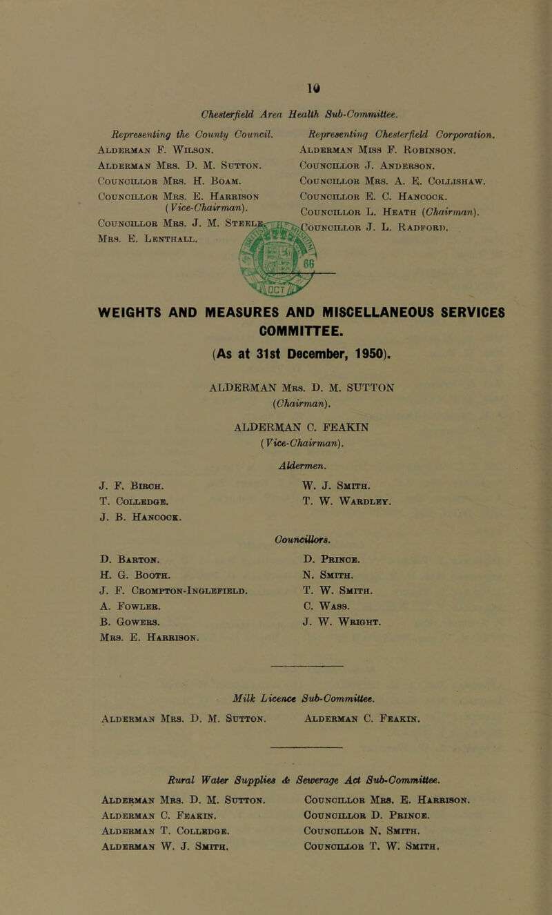 Rejyreaenting the County Council. Alderman F. Wilson. Alderman Mrs. D. M. Sutton. Councillor Mrs. H. Boam. Councillor Mrs. E. Harrison (Vice-Chairman). Representing Chesterfield Corporation. Alderman Miss F. Robinson. Councillor J. Anderson. Councillor Mrs. A. E. Collishaw. Councillor E. C. Hancock. Councillor L. Heath {Chairman). WEIGHTS AND MEASURES AND MISCELLANEOUS SERVICES COMMITTEE. (As at 31st December, 1950). ALDERMAN Mrs. D. M. SUTTON {Chairman). ALDERMAN C. FEAKIN (Vice-Chairman). J. F. Biroh. T. COLLBDQB. J. B. Hancock. Aldermen. W. J. Smith. T. W. Wardlby. D. Barton. H. G. Booth. J. F. Crompton-Inqlefibld. A. Fowler. B. Gowers. Mrs. E. Harrison. Councillors. D. Prinob. N. Smith. T. W. Smith. C. Wass. J. W. Wright. Milk Licence Sub-CommRtee. Alderman Mrs. D. M. Sutton. Alderman C. Feakin. Rural Water Supplies <ts Sewerage Act Sub-Committee. Alderman Mrs. D. M. Sutton. Alderman C. Feakin. Alderman T. Collbdqb. Alderman W. J. Smith. Counoillob Mrs. E. Harrison. Councillor D. Prince. Counoillob N. Smith. Counoillob T. W. Smith.
