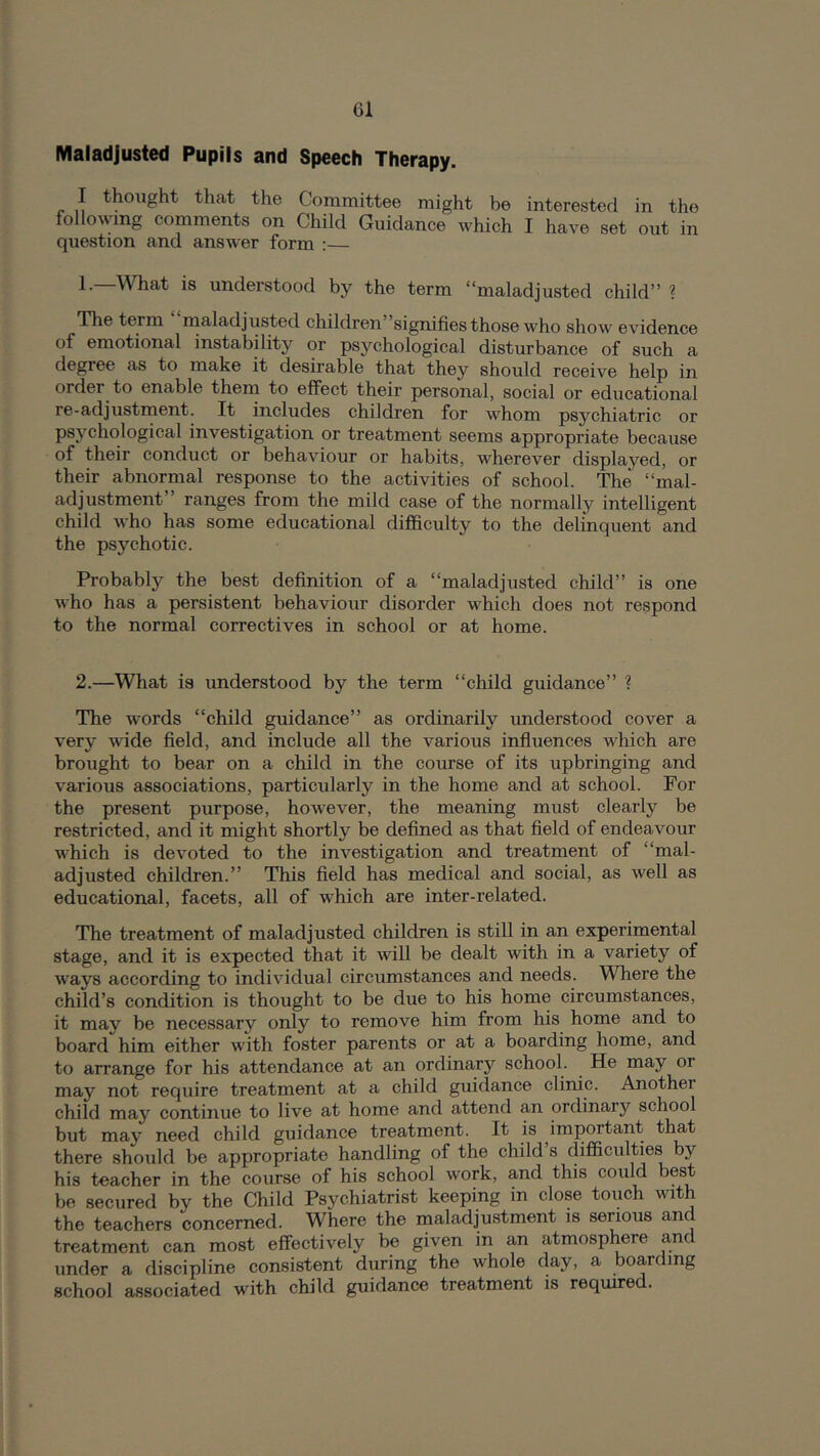 Maladjusted Pupils and Speech Therapy. I thought that the Committee might be interested in the following comments on Child Guidance which I have set out in question and answer form ;— 1. —What is understood by the term “maladjusted child” ? Tlie term maladjusted children”signifies those who show evidence of emotional instability or psychological disturbance of such a degree as to make it desirable that they should receive help in order^ to enable them to effect their personal, social or educational re-adjustment. It includes children for whom psychiatric or psychological investigation or treatment seems appropriate because of their conduct or behaviour or habits, wherever displayed, or their abnormal response to the activities of school. The “mal- adjustment” ranges from the mild case of the normally intelligent child who has some educational difficulty to the delinquent and the psychotic. Probably the best definition of a “maladjusted child” is one who has a persistent behaviour disorder which does not respond to the normal correctives in school or at home. 2. —What is understood by the term “child guidance” ? The words “child guidance” as ordinarily understood cover a very wide field, and include all the various influences which are brought to bear on a child in the course of its upbringing and various associations, particularly in the home and at school. For the present purpose, however, the meaning must clearly be restricted, and it might shortly be defined as that field of endeavour which is devoted to the investigation and treatment of “mal- adjusted children.” This field has medical and social, as well as educational, facets, all of which are inter-related. The treatment of maladjusted children is still in an experimental stage, and it is expected that it will be dealt with in a variety of ways according to individual circumstances and needs. Where the child’s condition is thought to be due to his home circumstances, it may be necessary only to remove him from his home and to board him either with foster parents or at a boarding home, and to arrange for his attendance at an ordinary school. He may or may not require treatment at a child guidance clinic. Another child may continue to live at home and attend an ordinary school but may need child guidance treatment. It is important that there should be appropriate handling of the child s difficulties bj'^ his teacher in the course of his school work, and this could best be secured by the Child Psychiatrist keeping in close touch with the teachers concerned. Where the inaladjustment is serious and treatment can most effectively be given in an atmosphere a,nd under a discipline consistent during the whole day, a boarding school associated with child guidance treatment is required.