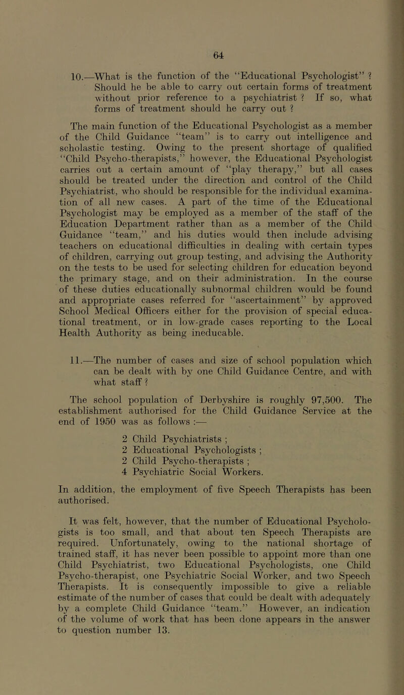 10.—What is the function of the “Educational Psychologist” ? Should he be able to carry out certain forms of treatment without prior reference to a psychiatrist 1 If so, what forms of treatment should he carry out ? The main function of the Educational Psychologist as a member of the Child Guidance “team” is to carry out intelligence and scholastic testing. Owing to the present shortage of qualified “Child Psycho-therapists,” however, the Educational Psychologist carries out a certain amount of “play therapy,” but all cases should be treated under the direction and control of the Child Psychiatrist, who should be responsible for the individual examina- tion of all new cases. A part of the time of the Educational Psychologist may be employed as a member of the staff of the Education Department rather than as a member of the Child Guidance “team,” and his duties would then include advising teachers on educational difficulties in dealing with certain types of children, carrying out group testing, and advising the Authority on the tests to be used for selecting children for education beyond the primary stage, and on their administration. In the course of these duties educationally subnormal children would be found and appropriate cases referred for “ascertainment” by approved School Medical Officers either for the provision of special educa- tional treatment, or in low-grade cases reporting to the Local Health Authority as being ineducable. 11.—The number of cases and size of school population which can be dealt with b}'' one Child Guidance Centre, and with what staff % The school population of Derbyshire is roughly 97,500. The establishment authorised for the Child Guidance Service at the end of 1950 was as follows :— 2 Child Psychiatrists ; 2 Educational Psychologists ; 2 Child Psycho-therapists ; 4 Psychiatric Social Workers. In addition, the emplo3rment of five Speech Therapists has been authorised. It was felt, however, that the number of Educational Psycholo- gists is too small, and that about ten Speech Therapists are required. Unfortunately, owing to the national shortage of trained staff, it has never been possible to appoint more than one Child Psychiatrist, two Ediicational Psychologists, one Child Psycho-therapist, one Psychiatric Social Worker, and two Speech Therapists. It is consequently impossible to give a reliable estimate of the number of cases that could be dealt with adequatelj'^ by a complete Child Guidance “team.” However, an indication of the volume of work that has been done appears in the answer to question number 13.