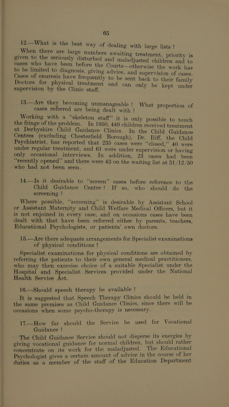 66 12. What IS the best way of dealing with large lists ? • numbers aw^aiting treatment, priority is given to the seriously disturbed and maladjusted childrL and to cases who have been before the Courts-otherwise the vvorfhas rases of'eu'ros- advice, and supervision of cases. Cases of enuresis have frequently to be sent back to their family Doctoi-s for physical treatment and can only be kept unde^ superyision by the Clinic staff. ^ 13. —Are they becoming unmanageable ? What proportion of cases referred are being dealt with ? Working with a “skeleton staff” it is only possible to touch the frinp of the problem. In 1950, 449 children received treatment at Derbyshire Child Guidance Clinics. In the Child Guidance Centres (excluding Chesterfield Borough), Dr. Iliff, the Child Psychiatrist, has reported that 235 cases were “closed,” 40 were under regular treatment, and 61 were under supervision or having only occasional interviews. In addition, 23 cases had been “recently opened” and there were 43 on the waiting list at 31/12/50 who had not been seen. 14. —Is it desirable to “screen” cases before reference to the Child Guidance Centre ? If so, who should do the screening ? Where possible, “screening” is desirable by Assistant School or Assistant Maternity and Child Welfare Medical Officers, but it is not enjoined in every case, and on occasions cases have been dealt with that have been referred either by parents, teachers. Educational Psychologists, or patients’ own doctors. 15. —Are there adequate arrangements for Specialist examinations of physical conditions ? Specialist examinations for physical conditions are obtained by referring the patients to their own general medical practitioners, who maj^ then exercise choice of a suitable Specialist under the Hospital and Specialist Services provided under the National Health Service Act. 16. —Should speech therapy be available ? It is suggested that Speech Therapy Clinics should be held in the same premises as Child Guidance Clinics, since there will be occasions when some psycho-therapy is necessary. 17. _How far should the Service be used for Vocational Guidance ? The Child Guidance Service should not disperse its energies by giving vocational guidance for normal children, but should rather concentrate on its work for the maladjusted. Ihe Educational Psychologist gives a certain amount of advice in the course of her duties as a member of the staff of the Education Department