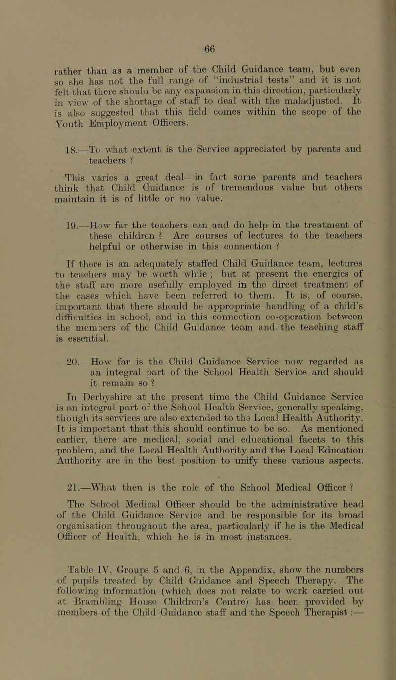 rather than as a member of the Child Guidance team, but even so she has not the full range of “industrial tests” and it is not felt that there shoulu be any expansion in this direction, particularly in view of the shortage of staff to deal with the maladjusted. It is also suggested that this field comes within the scope of the Youth Employment Officers. 18.—To what extent is the Service appreciated by parents and teachers ? This varies a great deal—in fact some parents and teachers think that Child Guidance is of tremendous value but others maintain it is of little or no value. 19. —How far the teachers can and do help in the treatment of these children ? Are courses of lectures to the teachers helpful or otherwise in this connection ? If there is an adequately staffed Child Guidance team, lectures to teachers may be worth while ; but at present the energies of the staff are more usefully employed in the direct treatment of the cases which have been referred to them. It is, of comse, important that there should be appropriate handling of a child’s difficulties in school, and in this connection co-operation between the members of the Child Guidance team and the teaching staff is essential. 20. —How far is the Child Guidance Service now regarded as an integral part of the School Health Service and should it remain so ? In Derbyshire at the present time the Child Guidance Service is an integral part of the School Health Service, generally speaking, though its services are also extended to the Local Health Authority. It is important that this should continue to be so. As mentioned earlier, there are medical, social and educational facets to this problem, and the Local Health Authority and the Local Education Authority are in the best position to unify these various aspects. 21. —What then is the role of the School Medical Officer ? The School Medical Officer should be the administrative head of the Child Guidance Service and be responsible for its broad organisation throughout the area, particularly if he is the Medical Officer of Health, which he is in most instances. Table IV, Groups 5 and 6, in the Appendix, show the numbers of piipils treated by Child Guidance and Speech Therapy. The following information (which does not relate to AAwk carried out at Brambling House Children’s Centre) has been provided by members of the Child Guidance staff and the Speech Therapist :—