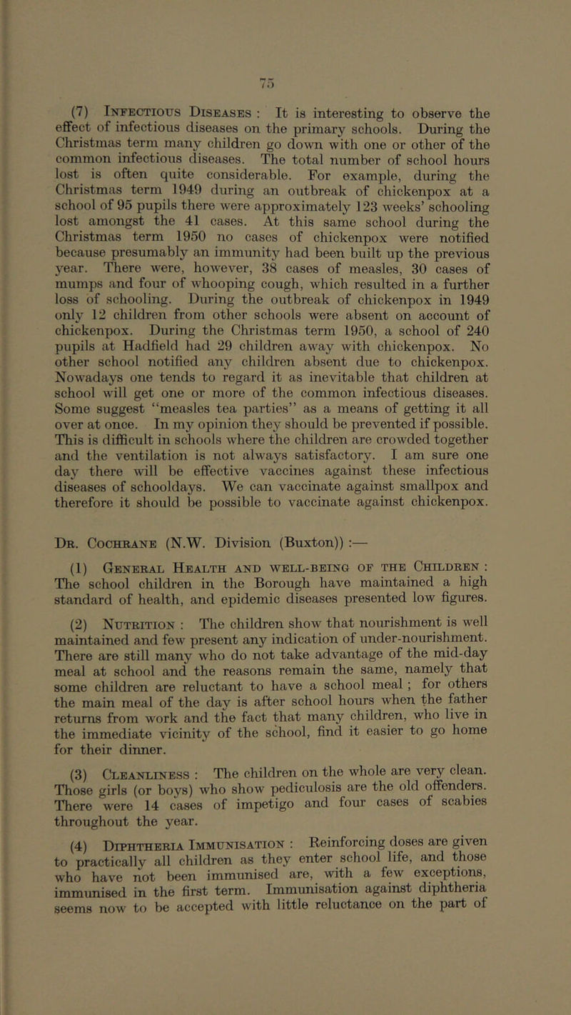 effect of infectious diseases on the primary schools. During the Christmas term many children go down with one or other of the common infectious diseases. The total number of school hours lost is often quite considerable. For example, during the Christmas term 1949 during an outbreak of chickenpox at a school of 95 pupils there were approximately 123 weeks’ schooling lost amongst the 41 cases. At this same school during the Christmas term 1950 no cases of chickenpox were notified because presumably an immunity had been built up the previous year. Tliere were, however, 38 cases of measles, 30 cases of mumps and four of whooping cough, which resulted in a further loss of schooling. During the outbreak of chickenpox in 1949 only 12 children from other schools were absent on account of chickenpox. During the Christmas term 1950, a school of 240 pupils at Hadfield had 29 children away with chickenpox. No other school notified an}'^ children absent due to chickenpox. Nowadays one tends to regard it as inevitable that children at school will get one or more of the common infectious diseases. Some suggest “measles tea parties” as a means of getting it all over at once. In my opinion they should be prevented if possible. This is difficult in schools where the children are crowded together and the ventilation is not always satisfactory. I am sure one day there will be effective vaccines against these infectious diseases of schooldays. We can vaccinate against smallpox and therefore it should be possible to vaccinate against chickenpox. Dr. Cochrane (N.W. Division (Buxton)) :— (1) General Health and well-being of the Children : The school children in the Borough have maintained a high standard of health, and epidemic diseases presented low figures. (2) Nutrition : The children show that nourishment is well maintained and few present any indication of under-nourishment. There are still many who do not take advantage of the mid-day meal at school and the reasons remain the same, namely that some children are reluctant to have a school meal; for others the main meal of the day is after school hours when the father returns from work and the fact that many children, who live in the immediate vicinity of the school, find it easier to go home for their dinner. (3) C*LEANLiNESS : The children on the whole are very clean. Those girls (or boys) who show pediculosis are the old offenders. There were 14 cases of impetigo and four cases of scabies throughout the year. (4) Diphtheria Immunisation ; Reinforcing doses are given to practically all children as they enter school life, and those who have not been immunised are, with a few exceptions, immunised in the first term. Immunisation against diphtheria seems now to be accepted with little reluctance on the part of