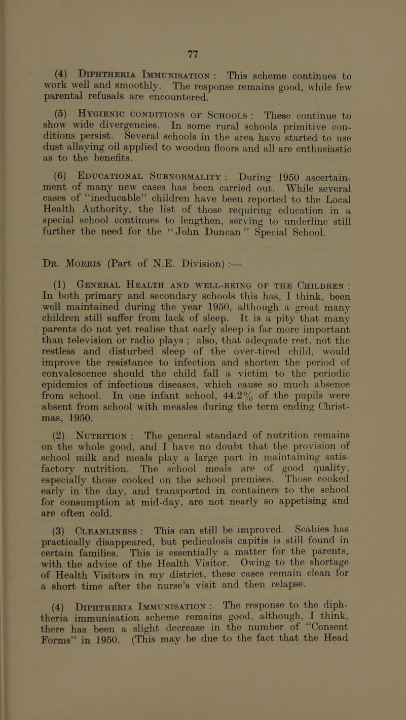 (4) Diphthbkia Immunisation : This scheme continues to work well and smoothly. The response remains good, while few parental refusals are encountered. (5) Hygienic conditions of Schools : These continue to show' wide divergencies. In some rural schools primitive con- ditions persist. Several schools in the area have started to use dust allaying oil applied to wooden floors and all are enthusiastic as to the benefits. (6) Educational Subnormality : During 1950 ascertain- ment of many new cases has been carried out. While several cases of “ineducable” children have been reported to the Local Health Authority, the list of those requiring education in a special school continues to lengthen, serving to underline still further the need for the “ John Duncan ” Special School. Dr. Morris (Part of N.E. Division) :— (1) General Health and w'ell-bbing of the Children : In both primary and secondary schools this has, I think, been well maintained during the year 1950, although a great many children still suffer from lack of sleep. It is a pity that many parents do not yet realise that early sleep is far more important than television or radio plays ; also, that adequate rest, not the restless and disturbed sleep of the over-tired child, would improve the resistance to infection and shorten the period of convalescence should the child fall a victim to the periodic epidemics of infectious diseases, which cause so much absence from school. In one infant school, 44.2% of the pupils w'^ere absent from school with measles during the term ending Christ- mas, 1950. (2) Nutrition : Tlie general standard of nutrition remains on the whole good, and I have no doubt that the provision of school milk and meals play a large part in maintaining satis- factory nutrition. The school meals are of good quality, especially those cooked on the school premises. Those cooked early in the day, and transported in containers to the school for consumption at mid-day, are not nearly so appetising and are often cold. (3) Cleanliness : This can still be improved. Scabies has practically disappeared, but pediculosis capitis is still found in certain families. This is essentially a matter for the parents, with the advice of the Health Visitor. Owing to the shortage of Health Visitors in my district, these cases remain clean for a short time after the nurse’s visit and then relapse. (4) Diphtheria Immunisation : The response to the diph- theria immunisation scheme remains good, although, I think, there has been a slight decrease in the number of Consent Forms” in 1950. (This may be due to the fact that the Head
