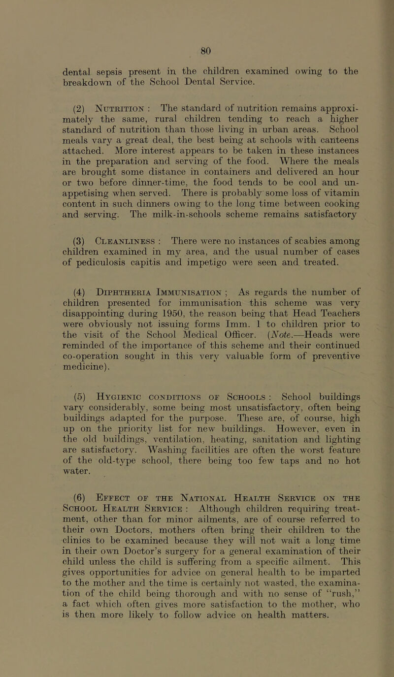 dental sepsis present in the children examined owing to the breakdown of the School Dental Service. (2) Nutrition : The standard of nutrition remains approxi- mately the same, rural children tending to reach a higher standard of nutrition than those living in urban areas. School meals vary a great deal, the best being at schools with canteens attached. More interest appears to be taken in these instances in the preparation and serving of the food. Where the meals are brought some distance in containers and delivered an hour or two before dinner-time, the food tends to be cool and un- appetising when served. There is probably some loss of vitamin content in such dinners owing to the long time between cooking and serving. The milk-in-schools scheme remains satisfactory (3) Cleanliness : There were no instances of scabies among children examined in my area, and the usual number of cases of pediculosis capitis and impetigo were seen and treated. (4) Diphtheria Immunisation ; As regards the number of children presented for immunisation this scheme was very disappointing during 1950, the reason being that Head Teachers were obviously not issuing forms Imm. 1 to children prior to the visit of the School Medical Officer. (Note.—Heads AA'^ere reminded of the importance of this scheme and their continued co-operation sought in this very valuable form of preventive medicine). (5) Hygienic conditions of Schools : School buildings vary considerably, some being most unsatisfactory, often being buildings adapted for the purpose. Tliese are, of course, high up on the priority list for new buildings. However, even in the old buildings, ventilation, heating, sanitation and lighting are satisfactory. Washing facilities are often the worst feature of the old-type school, there being too few taps and no hot water. (6) Effect of the National Health Service on the School Health Service : Although children requiring treat- ment, other than for minor ailments, are of course referred to their own Doctors, mothers often bring their children to the clinics to be examined because they will not wait a long time in their own Doctor’s surgery for a general examination of their child unless the child is suffering from a specific ailment. This gives opportunities for advice on general health to be imparted to the mother and the time is certainly not wasted, the examina- tion of the child being thorough ami with no sense of “rush,” a fact which often gives more satisfaction to the mother, Avho is then more likely to follow advice on health matters.