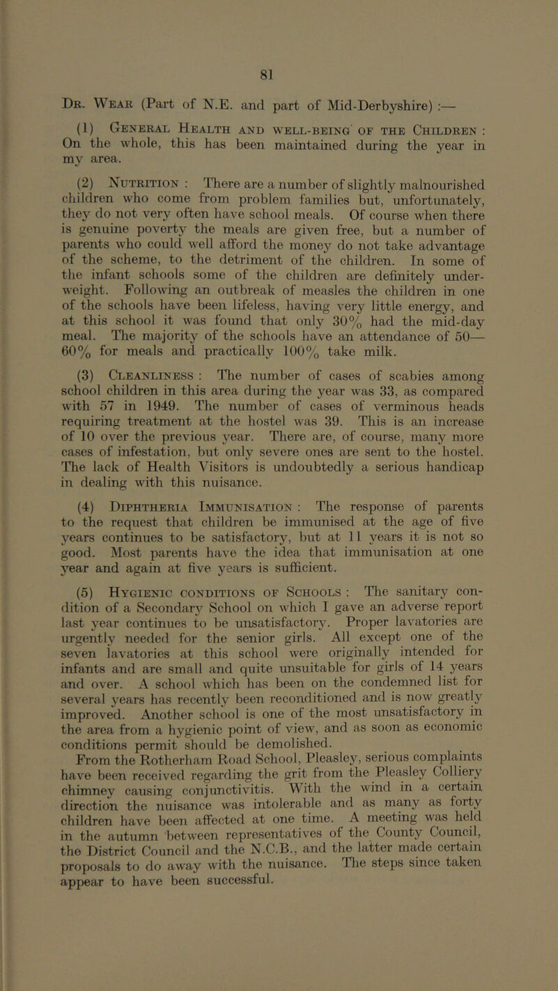 Dr. Wear (Part of N.E. and part of Mid-Derbyshire) :— (1) General Health and well-being of the Children : On the wliole, this has been maintained during the year in my area. (2) Nutrition : There are a number of slightly malnourished cliildren who come from problem families but, unfortunately, they do not very often have school meals. Of course when there is genuine poverty the meals are given free, but a number of parents who could well afford the money do not take advantage of the scheme, to the detriment of the children. In some of the infant schools some of the children are definitely under- weight. Following an outbreak of measles the children in one of the schools have been lifeless, having very little energy, and at this school it was found that only 30% had the mid-day meal. Tlie majority of the schools have an attendance of 50— 60% for meals and practically 100% take milk. (3) Cleanliness : The number of cases of scabies among school children in this area during the year was 33, as compared with 57 in 1949. The number of cases of verminous heads requiring treatment at the hostel was 39. This is an increase of 10 over the previous year. There are, of course, many more cases of infestation, but only severe ones are sent to the hostel. The lack of Health Visitors is undoubtedly a serious handicap in dealing with this nuisance. (4) Diphtheria Immunisation : The response of parents to the request that children be immunised at the age of five years continues to be satisfactoiy, but at 11 years it is not so good. Most parents have the idea that immunisation at one year and again at five years is sufficient. (5) Hygienic conditions of Schools : The sanitary con- dition of a Secondar}^ School on which I gave an adverse report last year continues to be unsatisfactorjL Proper lavatories are urgently needed for the senior girls. All except one of the seven lavatories at this school were originally intended for infants and are small and quite unsuitable for girls of 14 years and over. A school which has been on the condemned list for several years has recently been reconditioned and is now greatly improved. Another school is one of the most unsatisfactory in the area from a hygienic point of view, and as soon as economic conditions permit should be demolished. From the Rotherham Road School, Pleasley, serious complaints have been received regarding the grit from the Pleasley Colliery chimney causing conjunctivitis. With the wind in a certain direction the nuisance was intolerable and as many as forty children have been affected at one time. A meeting was held in the autumn between representatives of the County Council, the District Council and the N.C.B., and the latter made certain proposals to do away with the nuisance. Tlie steps since taken appear to have been successful.