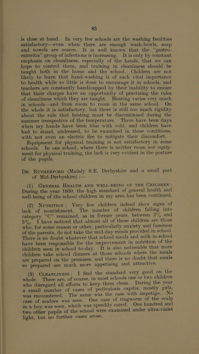 is close at hand. In very few schools are the washing facilities satisfactory—even when there are enough wash-bowls, soap and towels are scarce. It is well knovTi that the “gastro- enteritis” group of infections is increasing. It is only by constant emphasis on cleanliness, especially of the hands, that we can hope to control them, and training in cleanliness should be taught both in the home and the school. Children are not likely to learn that hand-washing is of such vital importance to health while so little is done to encourage it in schools, and teachers are constantly handicapped by their inability to ensure that their charges have an opportunity of practising the rules of cleanliness which they are taught. Heating varies very much in schools—and from room to room in the same school. On the whole it is satisfactory, but there is still too much rigidity about the rule that heating must be discontinued during the summer in’espective of the temperature. There have been days when my hands have been blue with cold, and children have had to stand, undressed, to be examined in these conditions, with not even an electric fire to mitigate their discomfort. Equipment for physical training is not satisfactory in some schools. In one school, where there is neither room nor equip- ment for physical training, the lack is very evident in the posture of the pupils. Dr. Rutherford (Mainly S.E. Derbyshire and a small part of Mid-Derbyshire) :— (1) General Health and well-being of the Children : During the year 1950, the high standard of general health and well-being of the school children in my area has been continued. (2) Nutrition : Very few children indeed show signs of lack of nourishment. The number of children falling into category “C” remained, as in former years, between 2% and 3%. I have noticed that almost all of these children are those who, for some reason or other, particularly anxiety and fussiness of the parents, do not take the mid-day meals pro^dded in school. There is no doubt whatever that school meals and milk-in-school have been responsible for the improvement in nutrition of the children seen in school to-day. It is also noticeable that more children take school dinners at those schools where the meals are prepared on the premises, and there is no doubt that meals so prepared are much more appetising and attractive. (3) Cleanliness : I find the standard very good on the whole. There are, of course, in most schools one or two children who disregard all efforts to keep them clean. During the year a small number of cases of pediculosis capitis, mostly giris, was encountered. The same was the case with impetigo. No case of scabies was seen. One case of ringworm of the scalp in a boy was seen, which was speedily cured. One hundred and two other pupils of the school were examined under ultra-violet light, but no further cases arose,
