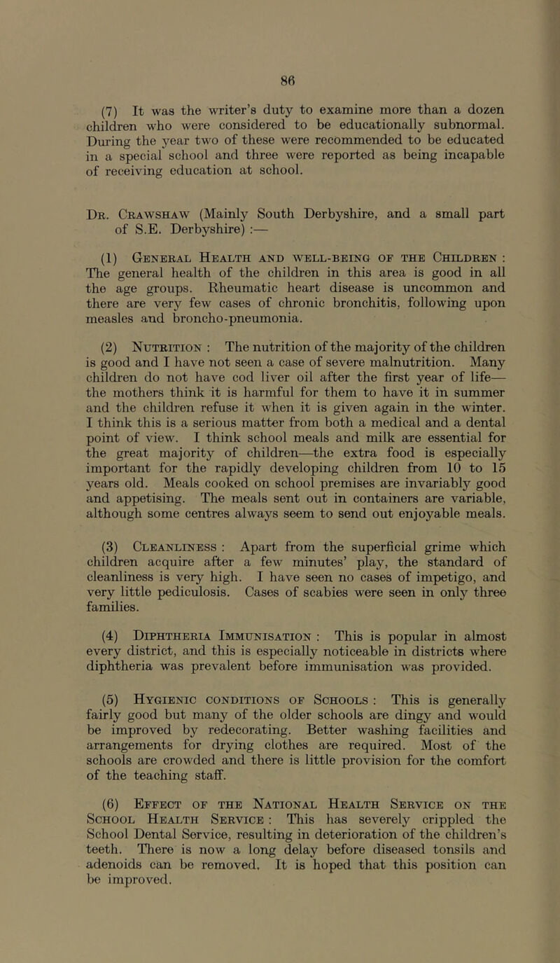 (7) It was the writer’s duty to examine more than a dozen children who were considered to be educationally subnormal. Diu'ing the year two of these were recommended to be educated in a special school and three were reported as being incapable of receiving education at school. Dr. Crawshaw (Mainly South Derbyshire, and a small part of S.E. Derbyshire) :— (1) General Health and well-being of the Children : The general health of the children in this area is good in all the age groups. Rheumatic heart disease is uncommon and there are very few cases of chronic bronchitis, following upon measles and broncho-pneumonia. (2) Nutrition : The nutrition of the majority of the children is good and I have not seen a case of severe malnutrition. Many children do not have cod liver oil after the first year of life— the mothers think it is harmful for them to have it in summer and the children refuse it when it is given again in the winter. I think this is a serious matter from both a medical and a dental point of view. I think school meals and milk are essential for the great majority of children—^the extra food is especially important for the rapidly developing children from 10 to 15 years old. Meals cooked on school premises are invariably good and appetising. The meals sent out in containers are variable, although some centres always seem to send out enjoyable meals. (3) Cleanliness : Apart from the superficial grime w’^hich children acquire after a few minutes’ play, the standard of cleanliness is very high. I have seen no cases of impetigo, and very little pediculosis. Cases of scabies were seen in only three families. (4) Diphtheria Immunisation : This is popular in almost every district, and this is especially noticeable in districts where diphtheria was prevalent before immunisation w^as provided. (5) Hygienic conditions of Schools : This is generally fairly good but many of the older schools are dingy and would be improved by redecorating. Better washing facilities and arrangements for drying clothes are required. Most of the schools are crowMed and there is little provision for the comfort of the teaching staff. (6) Effect of the National Health Service on the School Health Service : This has severely crippled the School Dental Service, resulting in deterioration of the children’s teeth. Tliere is now a long delay before diseased tonsils and adenoids can be removed. It is hoped that this position can be improved.
