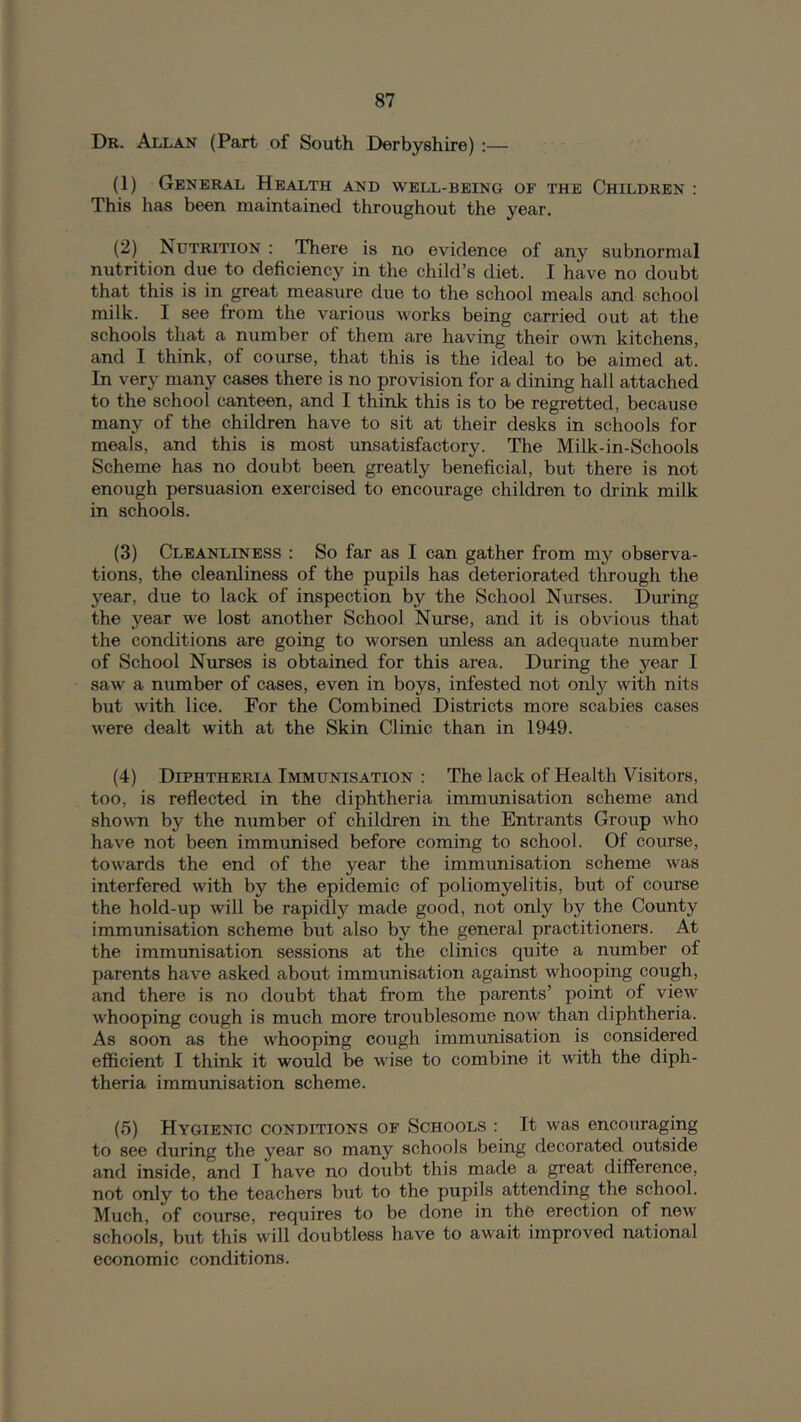 Dr. Allan (Part of South Derbyshire) :— (1) General Health and well-being of the Children : This has been maintained throughout the year. (2) Nutrition : There is no evidence of any subnormal nutrition due to deficiency in the child’s diet. I have no doubt that this is in great measure due to the school meals and school milk. I see from the various works being carried out at the schools that a number of them are having their own kitchens, and I think, of course, that this is the ideal to be aimed at. In very many cases there is no provision for a dining hall attached to the school canteen, and I think this is to be regretted, because many of the children have to sit at their desks in schools for meals, and this is most unsatisfactory. The Milk-in-Schools Scheme has no doubt been greatly beneficial, but there is not enough persuasion exercised to encourage children to drink milk in schools. (3) Cleanliness : So far as I can gather from my observa- tions, the cleanliness of the pupils has deteriorated through the year, due to lack of inspection by the School Nurses. During the year we lost another School Nurse, and it is obvious that the conditions are going to worsen unless an adequate number of School Nurses is obtained for this area. During the year I saw' a number of cases, even in boys, infested not only with nits but with lice. For the Combined Districts more scabies cases were dealt with at the Skin Clinic than in 1949. (4) Diphtheria Immunisation : The lack of Health Visitors, too, is refiected in the diphtheria immunisation scheme and shown by the number of children in the Entrants Group who have not been immunised before coming to school. Of course, towards the end of the year the immunisation scheme was interfered with by the epidemic of poliomyelitis, but of course the hold-up will be rapidly made good, not only by the County immunisation scheme but also by the general practitioners. At the immunisation sessions at the clinics quite a number of parents have asked about immunisation against whooping cough, and there is no doubt that from the parents’ point of view w'hooping cough is much more troublesome now than diphtheria. As soon as the whooping cough immunisation is considered efficient I think it would be wise to combine it with the diph- theria immunisation scheme. (5) Hygienic conditions of Schools : It was encouraging to see during the year so many schools being decorated outside and inside, and 1 have no doubt this made a great difference, not only to the teachers but to the pupils attending the school. Much, of course, requires to be done in the erection of new schools, but this will doubtless have to await improved national economic conditions.
