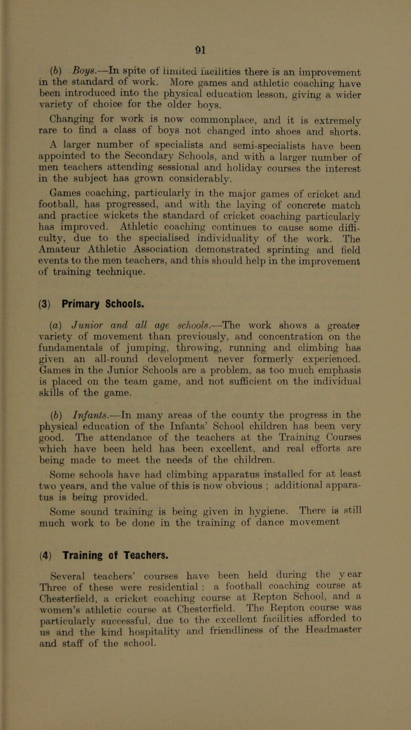 (b) Boys.—In spite of limited facilities there is an improvement in the standard of work. More games and athletic coaching have been introduced into the physical education lesson, giving a wider variety of choice for the older boys. Changing for work is now commonplace, and it is extremely rare to find a class of boys not changed into shoes and shorts. A larger number of specialists and semi-specialists have been appointed to the Secondary Schools, and with a larger number of men teachers attending sessional and holiday courses the interest in the subject has grown considerably. Games coaching, particularly in the major games of cricket and football, has progressed, and with the laying of concrete match and practice wickets the standard of cricket coaching particularly has improved. Athletic coaching continues to cause some diffi- culty, due to the specialised individuality of the work. The Amatem Athletic Association demonstrated sprinting and field events to the men teachers, and this shoiild help in the improvement of training technique. (3) Primary Schools. (o) Junior and all age schools.—The work shows a greater variety of movement than previously, and concentration on the fundamentals of jumping, throwing, running and climbing has given an all-round development never formerly experienced. Games in the Junior Schools are a problem, as too much emphasis is placed on the team game, and not sufficient on the individual skills of the game. (b) Infants.—In many areas of the county the progress in the physical education of the Infants’ School children has been very good. The attendance of the teachers at the Training Courses which have been held has been excellent, and real efforts are being made to meet the needs of the children. Some schools have had climbing apparatus installed for at least two years, and the value of this is now obvious ; additional appara- tus is being provided. Some sound training is being given in hygiene. There is still much work to be done in the training of dance movement (4) Training of Teachers. Several teachers’ courses have been held during the y ear Three of these were residential : a football coaching course at Chesterfield, a cricket coaching course at Repton School, and a women’s athletic course at Chesterfield. The Repton course was particularly successful, due to the excellent facilities afforded to us and the kind hospitality and friendliness of the Headmaster and staff of the school.