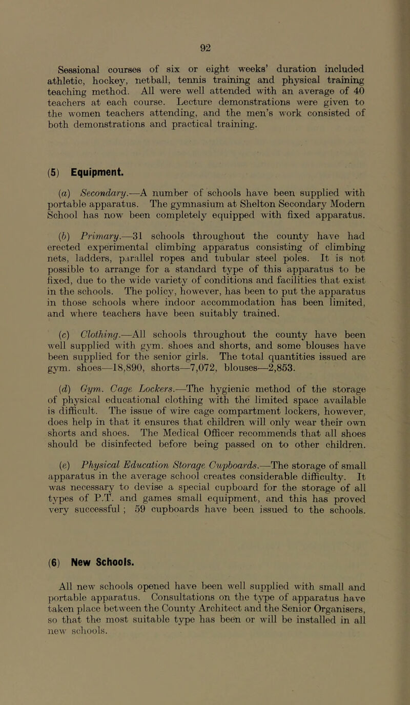 Sessional courses of six or eight weeks’ duration included athletic, hockey, netball, tennis training and physical training teaching method. All were well attended with an average of 40 teachers at each course. Lecture demonstrations were given to the women teachers attending, and the men’s work consisted of both demonstrations and practical training. (5) Equipment. (а) Secondary.—A number of schools have been supplied with portable apparatus. The gymnasium at Shelton Secondary Modern School has now been completely equipped with fixed apparatus. (б) Primary.—31 schools throughout the county have had erected experimental climbing apparatus consisting of climbing nets, ladders, parallel ropes and tubular steel poles. It is not possible to arrange for a standard type of this apparatus to be fixed, due to the wide variety of conditions and facilities that exist in the schools. The policjq however, has been to put the apparatus in those schools where indoor accommodation has been limited, and where teachers have been suitably trained. (c) Clothing.—All schools throughout the county have been well supplied with g3'm. shoes and shorts, and some blouses have been supplied for the senior girls. The total quantities issued are gym. shoes—18,890, shorts—7,072, blouses—2,853. {d) Gym,. Cage Lockers.—The hygienic method of the storage of physical educational clothing with the limited space available is difficult. The issxie of wire cage compartment lockers, however, does help in that it ensures that children will only wear their own shorts and shoes. The Medical Officer recommends that all shoes should be disinfected before being passed on to other children. (e) Physical Education Storage Cupboards.—The storage of small apparatus in the average school creates considerable difficulty. It was necessary to devise a special cupboard for the storage of all tvpes of P.T. and games small equipment, and this has proved very successful; 59 cupboards have been issued to the schools. (6) New Schools. All new schools opened have been well supplied with small and portable apparatus. Consultations on the tjqje of apparatus have taken place between the County Architect and the Senior Organisers, so that the most suitable type has been or will be installed in all new schools.