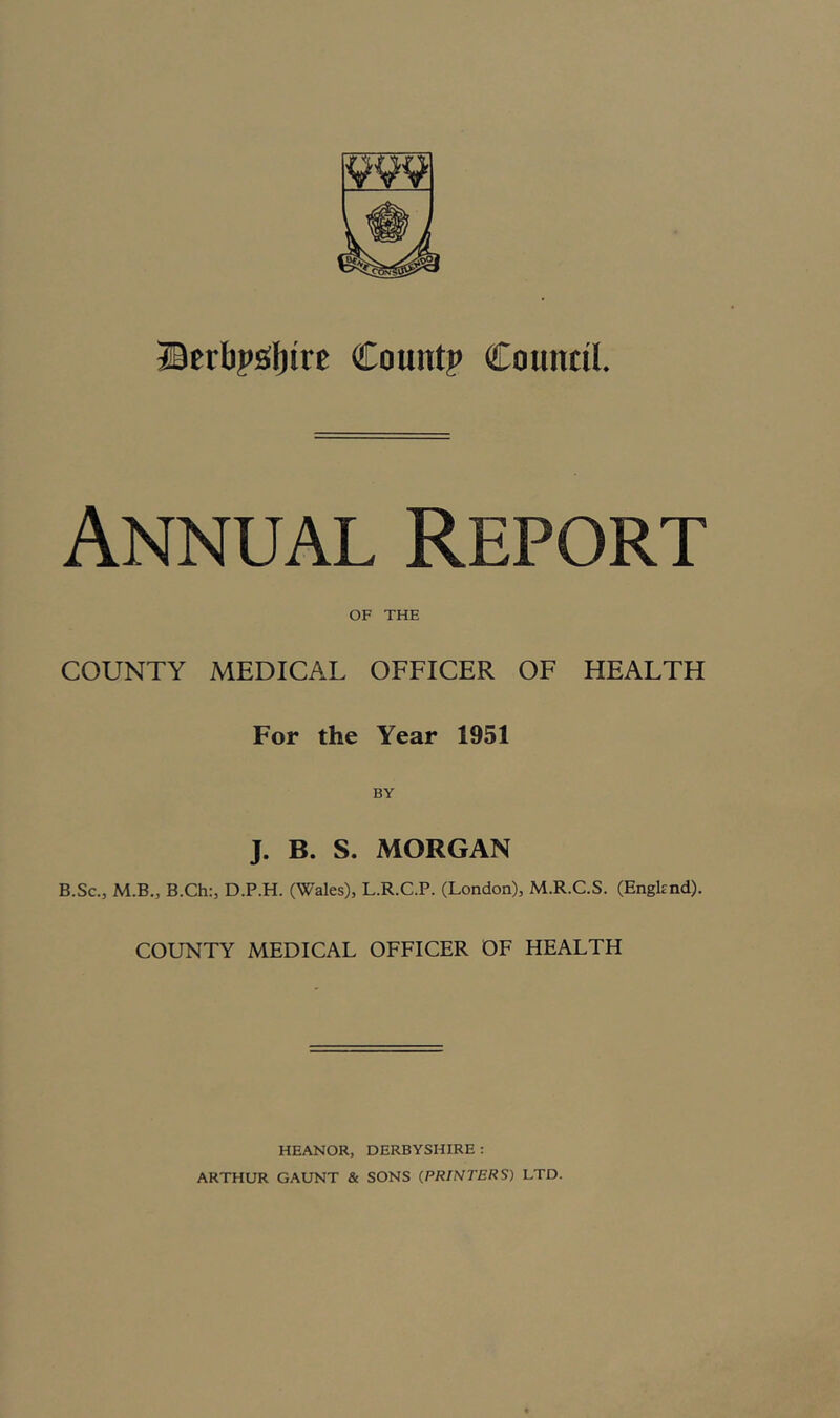 23erbp£(l)irc Count? Council. Annual Report OF THE COUNTY MEDICAL OFFICER OF HEALTH For the Year 1951 J. B. S. MORGAN B.Sc., M.B., B.Ch:, D.P.H. (Wales), L.R.C.P. (London), M.R.C.S. (Engknd). COUNTY MEDICAL OFFICER OF HEALTH HEANOR, DERBYSHIRE : ARTHUR GAUNT & SONS (.PRINTERS) LTD.