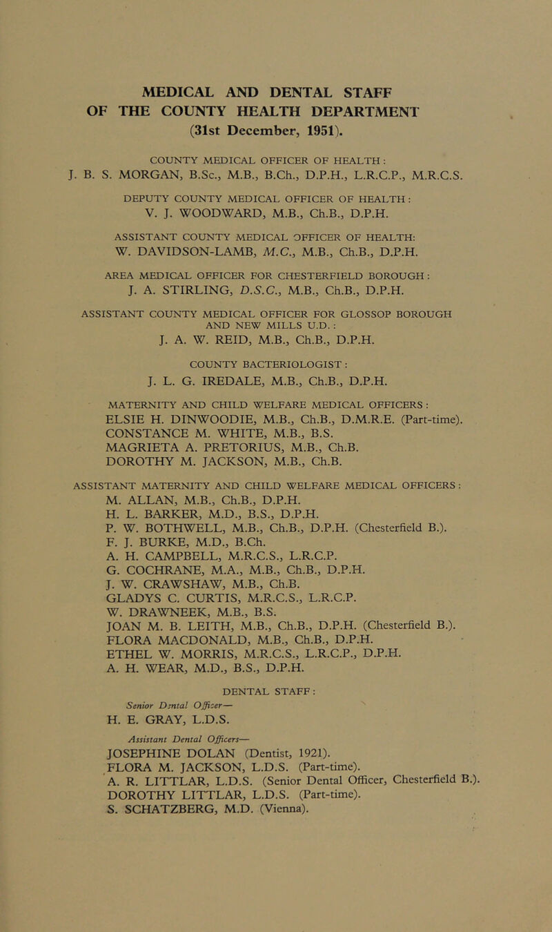 MEDICAL AND DENTAL STAFF OF THE COUNTY HEALTH DEPARTMENT (31st December, 1951). COUNTY MEDICAL OFFICER OF HEALTH : J. B. S. MORGAN, B.Sc., M.B., B.Ch., D.P.H., L.R.C.P., M.R.C.S. DEPUTY COUNTY MEDICAL OFFICER OF HEALTH : V. J. WOODWARD, M.B., Ch.B., D.P.H. ASSISTANT COUNTY MEDICAL OFFICER OF HEALTH: W. DAVID SON-LAMB, M.C., M.B., Ch.B., D.P.H. AREA MEDICAL OFFICER FOR CHESTERFIELD BOROUGH : J. A. STIRLING, D.S.C., M.B., Ch.B., D.P.H. ASSISTANT COUNTY MEDICAL OFFICER FOR GLOSSOP BOROUGH AND NEW MILLS U.D. : J. A. W. REID, M.B., Ch.B., D.P.H. COUNTY BACTERIOLOGIST : J. L. G. IREDALE, M.B., Ch.B., D.P.H. MATERNITY AND CHILD WELFARE MEDICAL OFFICERS : ELSIE H. DINWOODIE, M.B., Ch.B., D.M.R.E. (Part-time). CONSTANCE M. WHITE, M.B., B.S. MAGRIETA A. PRETORIUS, M.B., Ch.B. DOROTHY M. JACKSON, M.B., Ch.B. ASSISTANT MATERNITY AND CHILD WELFARE MEDICAL OFFICERS : M. ALLAN, M.B., Ch.B., D.P.H. H. L. BARKER, M.D., B.S., D.P.H. P. W. BOTHWELL, M.B., Ch.B., D.P.H. (Chesterfield B.). F. J. BURKE, M.D., B.Ch. A. H. CAMPBELL, M.R.C.S., L.R.C.P. G. COCHRANE, M.A., M.B., Ch.B., D.P.H. J. W. CRAWSHAW, M.B., Ch.B. GLADYS C. CURTIS, M.R.C.S., L.R.C.P. W. DRAWNEEK, M.B., B.S. JOAN M. B. LEITH, M.B., Ch.B., D.P.H. (Chesterfield B.). FLORA MACDONALD, M.B., Ch.B., D.P.H. ETHEL W. MORRIS, M.R.C.S., L.R.C.P., D.P.H. A. H. WEAR, M.D., B.S., D.P.H. DENTAL STAFF: Senior Dmtal Officer— ^ H. E. GRAY, L.D.S. Assistant Dental Officers— JOSEPHINE DOLAN (Dentist, 1921). FLORA M. JACKSON, L.D.S. (Part-time). A. R. LITTLAR, L.D.S. (Senior Dental Officer, Chesterfield B.). DOROTHY LITTLAR, L.D.S. (Part-time). S. SCHATZBERG, M.D. (Vienna).