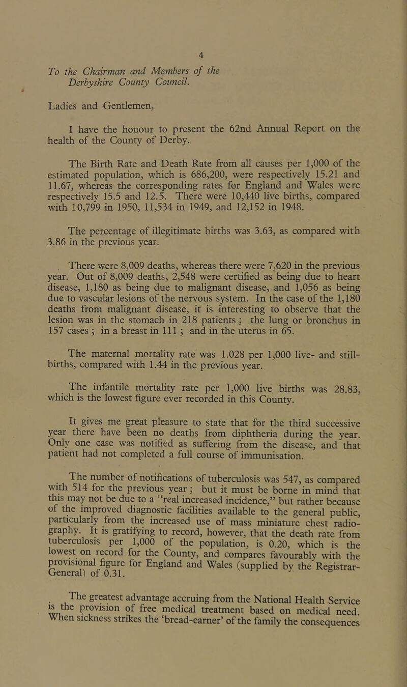To the Chairman and Members of the Derbyshire County Council. Ladies and Gentlemen, I have the honour to present the 62nd Annual Report on the health of the County of Derby. The Birth Rate and Death Rate from all causes per 1,000 of the estimated population, which is 686,200, were respectively 15.21 and 11.67, whereas the corresponding rates for England and Wales were respectively 15.5 and 12.5. There were 10,440 live births, compared with 10,799 in 1950, 11,534 in 1949, and 12,152 in 1948. The percentage of illegitimate births was 3.63, as compared with 3.86 in the previous year. There were 8,009 deaths, whereas there were 7,620 in the previous year. Out of 8,009 deaths, 2,548 were certified as being due to heart disease, 1,180 as being due to mahgnant disease, and 1,056 as being due to vascular lesions of the nervous system. In the case of the 1,180 deaths from mahgnant disease, it is interesting to observe that the lesion was in the stomach in 218 patients; the lung or bronchus in 157 cases ; in a breast in 111 ; and in the uterus in 65. The maternal mortahty rate was 1.028 per 1,000 live- and still- births, compared with 1.44 in the previous year. The infantile mortality rate per 1,000 live births was 28.83, which is the lowest figure ever recorded in this County. It gives me great pleasure to state that for the third successive year there have been no deaths from diphtheria during the year. Only one case was notified as suffering from the disease, and that patient had not completed a full course of immunisation. The number of notifications of tuberculosis was 547, as compared with 514 for the previous year; but it must be borne in mind that this may not be due to a “real increased incidence,” but rather because of the improved diagnostic facilities available to the general public, particularly from the increased use of mass miniature chest radio- graphy. It is gratifying to record, however, that the death rate from mberculosis per 1,000 of the population, is 0.20, which is the lowest on record for the County, and compares favourably with the provisional figure for England and Wales (supplied by the Registrar- General! of 0.31. The greatest advantage accruing from the National Health Service iwu ^ medical treatment based on medical need. When sickness strikes the ‘bread-earner’ of the family the consequences