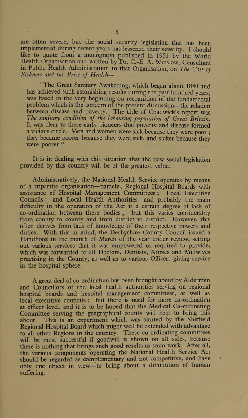 are often severe, but the social security legislation that has been implemented during recent years has lessened their severity. I should like to quote from a monograph published in 1951 by the World Health Organisation and written by Dr. C.-E. A. Winslow, Consultant in Pubhc Health Administration to that Organisation, on The Cost of Sickness and the Price of Health— “The Great Sanitap^ Awakening, which began about 1850 and has achieved such astonishing results during the past hundred years, was based in the very beginning on recognition of the fundamental problem which is the concern of the present discussion—the relation between disease and poverty. The title of Chadvidck’s report was The sanitary condition of the labouring population of Great Britain. It was clear to these early pioneers that poverty and disease formed a vicious circle. Men and women were sick because they were poor ; they became poorer because they were sick, and sicker because they were poorer.” It is in dealing with this situation that the new social legislation provided by this country will be of the greatest value. Administratively, the National Health Service operates by means of a tripartite organisation—namely. Regional Hospital Boards with assistance of Hospital Management Committees ; Local Executive Councils; and Local Health Authorities—and probably the main difficulty in the operation of the Act is a certain degree of lack of co-ordination between these bodies; but this varies considerably from county to county and from district to district. However, this often derives from lack of knowledge of their respective powers and duties. With this in mind, the Derbyshire County Council issued a Handbook in the month of March of the year under review, setting out various services that it was empowered or required to provide, which was forwarded to all Doctors, Dentists, Nurses and Midwives practising in the County, as well as to various Officers giving service in the hospital sphere. A great deal of co-ordination has been brought about by Aldermen and Councillors of the local health authorities serving on regional hospital boards and hospital management committees, as well as loc^ executive councils : but there is need for more co-ordination at officer level, and it is to be hoped that the Medical Co-ordinating Committee serving the geographical county will help to bring this about. This is an experiment which was started by the Sheffield Regional Hospital Board which might well be extended with advantage to all other Regions in the country. These co-ordinating committees will be most successful if goodwill is shown on all sides, because there is nothing that brings such good results as team work. After all, the various components operating the National Health Service Act should be regarded as complementary and not competitive, and have only one object in view—to bring about a diminution of human suffering.