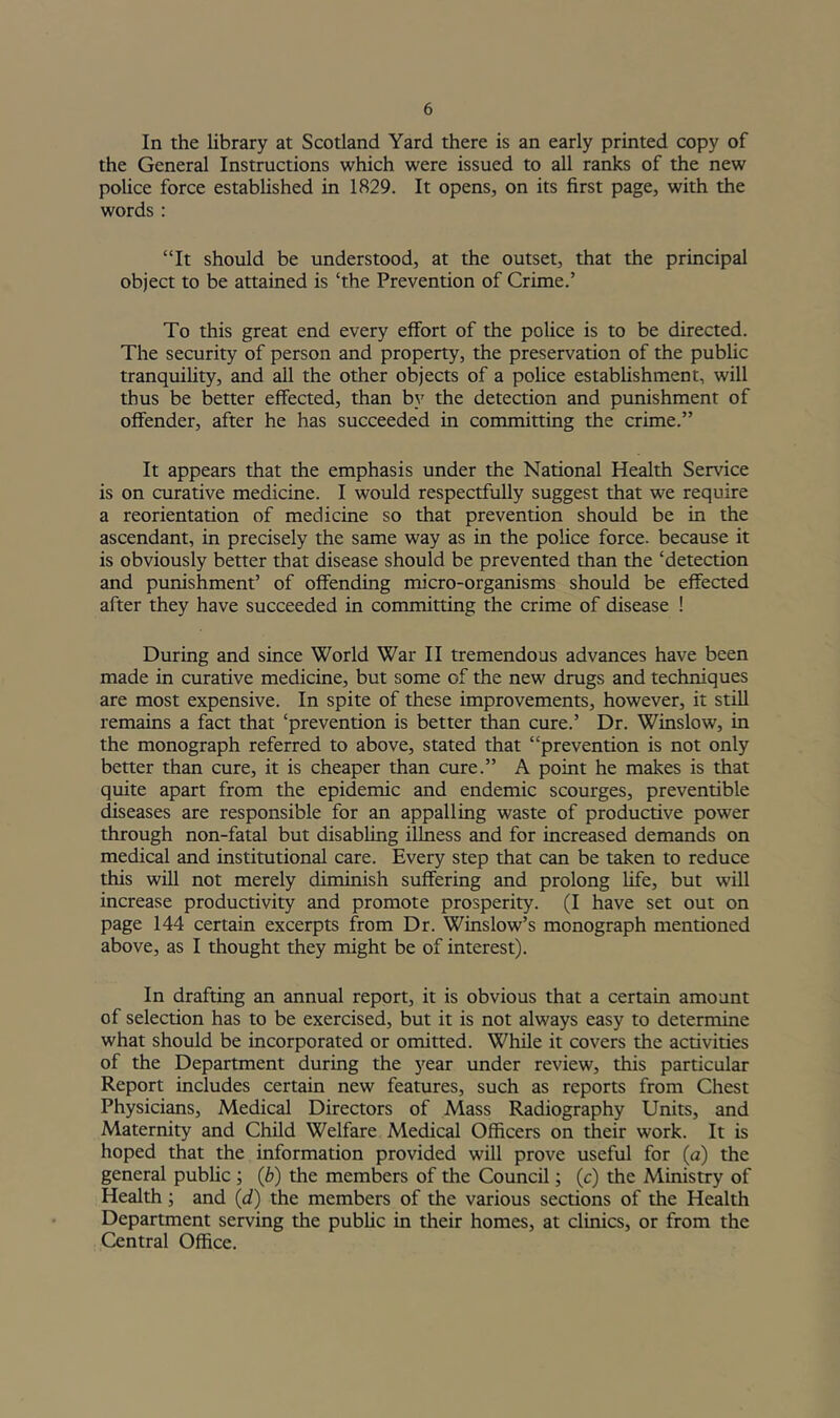 In the library at Scotland Yard there is an early printed copy of the General Instructions which were issued to all ranks of the new poUce force established in 1829. It opens, on its first page, with the words : “It should be understood, at the outset, that the principal object to be attained is ‘the Prevention of Crime.’ To this great end every effort of the police is to be directed. The security of person and property, the preservation of the public tranquility, and all the other objects of a police estabhshment, will thus be better effected, than by the detection and punishment of offender, after he has succeeded in committing the crime.” It appears that the emphasis under the National Health Service is on curative medicine. I would respectfully suggest that we require a reorientation of medicine so that prevention should be in the ascendant, in precisely the same way as in the police force, because it is obviously better that disease should be prevented than the ‘detection and punishment’ of offending micro-organisms should be effected after they have succeeded in committing the crime of disease ! During and since World War II tremendous advances have been made in curative medicine, but some of the new drugs and techniques are most expensive. In spite of these improvements, however, it still remains a fact that ‘prevention is better than cure.’ Dr. Winslow, in the monograph referred to above, stated that “prevention is not only better than cure, it is cheaper than cure.” A point he makes is that quite apart from the epidemic and endemic scourges, preventible diseases are responsible for an appalling waste of productive power through non-fatal but disabling illness and for increased demands on medical and institutional care. Every step that can be taken to reduce this will not merely diminish suffering and prolong life, but will increase productivity and promote prosperity. (I have set out on page 144 certain excerpts from Dr. Winslow’s monograph mentioned above, as I thought they might be of interest). In drafting an annual report, it is obvious that a certain amount of selection has to be exercised, but it is not always easy to determine what should be incorporated or omitted. While it covers the activities of the Department during the year under review, this particular Report includes certain new features, such as reports from Chest Physicians, Medical Directors of Mass Radiography Units, and Maternity and Child Welfare Medical Officers on their work. It is hoped that the information provided will prove useful for (a) the general public ; (b) the members of the Council; (c) the Ministry of Health; and (d) the members of the various sections of the Health Department serving the public in their homes, at clinics, or from the Central Office.