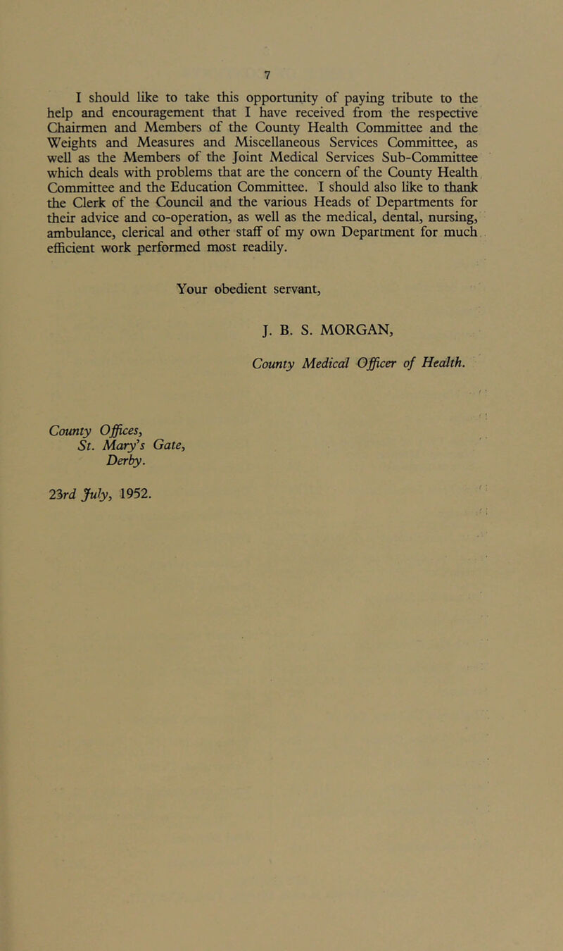 I should like to take this opportunity of paying tribute to the help and encouragement that I have received from the respective Chairmen and Members of the County Health Committee and the Weights and Measures and Miscellaneous Services Committee, as well as the Members of the Joint Medical Services Sub-Committee which deals with problems that are the concern of the County Health Committee and the Education Committee. I should also like to thank the Clerk of the Council and the various Heads of Departments for their advice and co-operation, as well as the medical, dental, nursing, ambulance, clerical and other staff of my own Department for much efficient work performed most readily. Your obedient servant. J. B. S. MORGAN, County Medical Officer of Health. County Offices, St. Mary’s Gate, Derby. 23rd July, 1952.