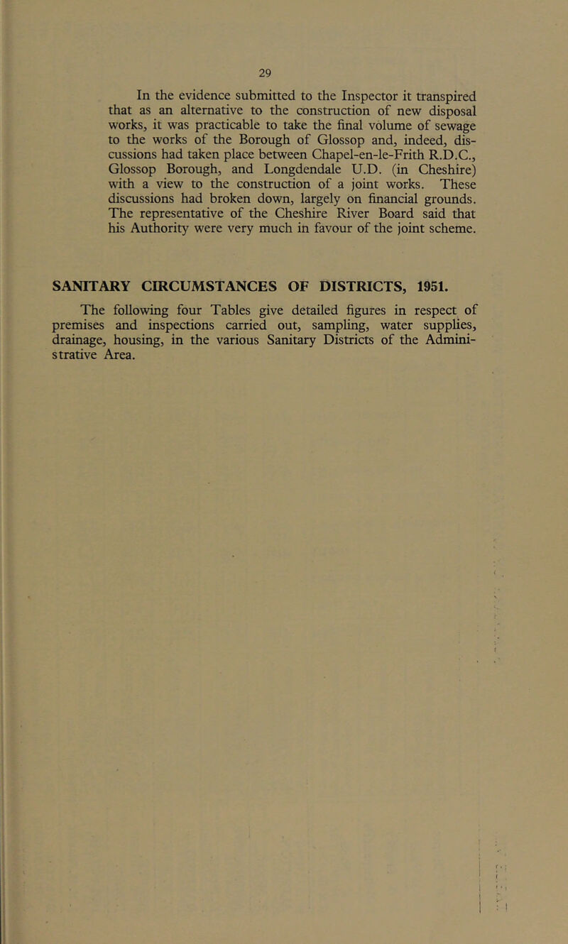 In the evidence submitted to the Inspector it transpired that as an alternative to the construction of new disposal works, it was practicable to take the final volume of sewage to the works of the Borough of Glossop and, indeed, dis- cussions had taken place between Chapel-en-le-Frith R.D.C., Glossop Borough, and Longdendale U.D. (in Cheshire) with a view to the construction of a joint works. These discussions had broken down, largely on financial groimds. The representative of the Cheshire River Board said that his Authority were very much in favour of the joint scheme. SANITARY CIRCUMSTANCES OF DISTRICTS, 1951. The following four Tables give detailed figures in respect of premises and inspections carried out, sampling, water supplies, drainage, housing, in the various Sanitary Districts of the Admini- strative Area. \ i ' ‘ 1 ? i