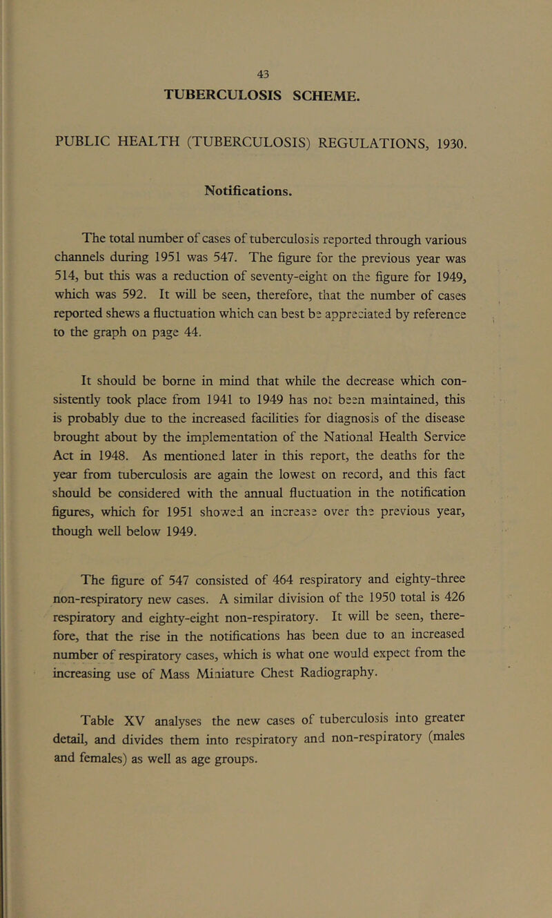 TUBERCULOSIS SCHEME. PUBLIC HEALTH (TUBERCULOSIS) REGULATIONS, 1930. Notifications. The total number of cases of tuberculosis reported through various channels during 1951 was 547. The figure for the previous year was 514, but this was a reduction of seventy-eight on the figure for 1949, which was 592. It will be seen, therefore, that the number of cases reported shews a fluctuation which can best be appreciated by reference to the graph on page 44. It should be borne in mind that while the decrease which con- sistently took place from 1941 to 1949 has not been maintained, this is probably due to the increased facilities for diagnosis of the disease brought about by the implementation of the National Health Service Act in 1948. As mentioned later in this report, the deaths for the year from tuberculosis are again the lowest on record, and this fact should be considered with the annual fluctuation in the notification figures, which for 1951 showed an increase over the previous year, though well below 1949. The figure of 547 consisted of 464 respiratory and eighty-three non-respiratory new cases. A similar division of the 1950 total is 426 respiratory and eighty-eight non-respiratory. It will be seen, there- fore, that the rise in the notifications has been due to an increased number of respiratory cases, which is what one would expect from the increasing use of Mass Miniature Chest Radiography. Table XV analyses the new cases of tuberculosis into greater detail, and divides them into respiratory and non-respiratory (males and females) as well as age groups.