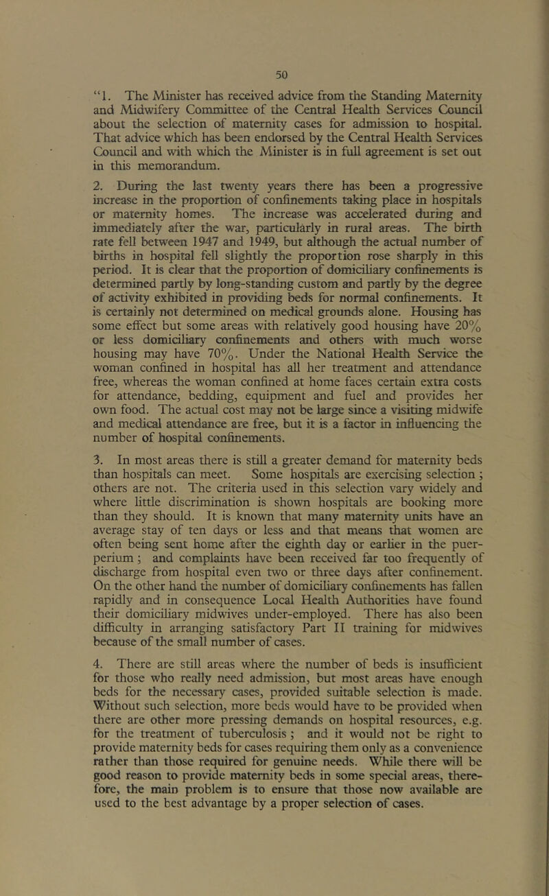 “1. The Minister has received advice from the Standing Maternity and Midwifery Committee of the Central Health Services Council about the selection of maternity cases for admission to hospital. That advice which has been endorsed by the Central Health Services Council and with which the Minister is in full agreement is set out in this memorandum. 2. During the last twenty years there has been a progressive increase in the proportion of confinements taking place in hospitals or maternity homes. The increase was accelerated during and immediately after the war, particularly in rural areas. The birth rate fell between 1947 and 1949, but although the actual number of births in hospital fell slightly the proportion rose sharply in this period. It is clear that the proportion of domiciliary confinements is determined partly by long-standing custom and partly by the degree of activity exhibited in providing beds for normal confinements. It is certainly not determined on medical grounds alone. Housing has some effect but some areas with relatively good housing have 20% or less domiciliary confinements and others with much worse housing may have 70%. Under the National Health Service the woman confined in hospital has aU her treatment and attendance free, whereas the woman confined at home faces certain extra costs for attendance, bedding, equipment and fuel and provides her own food. The actual cost may not be large since a visiting midwife and medical attendance are free, but it is a factor in influencing the number of hospital confinements. 3. In most areas there is still a greater demand for maternity beds than hospitals can meet. Some hospitals are exercising selection ; others are not. The criteria used in this selection vary widely and where little discrimination is shown hospitals are booking more than they should. It is known that many maternity units have an average stay of ten days or less and that means tJiat women are often being sent home after the eighth day or earher in the puer- perium; and complaints have been received far too frequently of discharge from hospital even two or three days after confinement. On the other hand the number of domiciliary confmements has fallen rapidly and in consequence Local Health Authorities have foimd their domiciliary midwives under-employed. There has also been difficulty in arranging satisfactory Part II training for midwives because of the small number of cases. 4. There are still areas where the number of beds is insufficient for those who really need admission, but most areas have enough beds for the necessary cases, provided suitable selection is made. Without such selection, more beds would have to be provided when there are other more pressing demands on hospital resources, e.g. for the treatment of tuberculosis ; and it would not be right to provide maternity beds for cases requiring them only as a convenience rather than those required for genuine needs. While there will be good reason to provide maternity beds in some special areas, there- fore, the main problem is to ensure that those now available are used to the best advantage by a proper selection of cases.