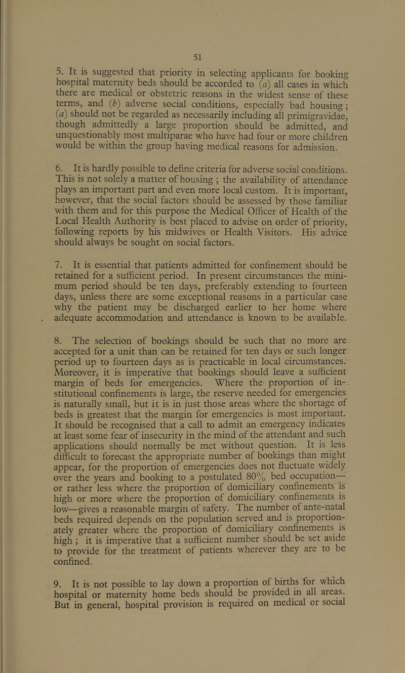 5. It is suggested that priority in selecting applicants for booking hospital matermty beds should be accorded to (a) all cases in which there are medical or obstetric reasons in the widest sense of these terms, and (b) adverse social conditions, especially bad housing; (a) should not be regarded as necessarily including all primigravidae, though admittedly a large proportion should be admitted, and unquestionably most multiparae who have had four or more children would be within the group having medical reasons for admission. 6. It is hardly possible to define criteria for adverse social conditions. This is not solely a matter of housing; the availability of attendance plays an important part and even more local custom. It is important, however, that the social factors should be assessed by those famihar with them and for this purpose the Medical Officer of Health of the Local Health Authority is best placed to advise on order of priority, following reports by his midwives or Health Visitors. His advice should always be sought on social factors. 7. It is essential that patients admitted for confinement should be retained for a sufficient period. In present circumstances the mini- mum period should be ten days, preferably extending to fourteen days, unless there are some exceptional reasons in a particular case why the patient may be discharged earlier to her home where adequate accommodation and attendance is known to be available. 8. The selection of bookings should be such that no more are accepted for a unit than can be retained for ten days or such longer period up to fourteen days as is practicable in local circumstances. Moreover, it is imperative that bookings should leave a sufficient margin of beds for emergencies. Where the- proportion of in- stitutional confinements is large, the reserve needed for emergencies is naturally small, but it is in just those areas where the shortage of beds is greatest that the margin for emergencies is most important. It should be recognised that a call to admit an emergency indicates at least some fear of insecurity in the mind of the attendant and such applications should normally be met without question. It is less difficult to forecast the appropriate number of bookings than rnight appear, for the proportion of emergencies does not fluctuate widely over the years and booking to a postulated 80% bed occupation— or rather less where the proportion of domiciliary confinements is high or more where the proportion of domiciliary confinements is low—gives a reasonable margin of safety. The number of ante-natal beds required depends on the population served and is proportion- ately greater where the proportion of domiciliary confinements is high; it is imperative that a sufficient number should be set aside to provide for the treatment of patients wherever they are to be confined. 9. It is not possible to lay down a proportion of births for which hospital or maternity home beds should be provided in all areas. But in general, hospital provision is required on medical or social