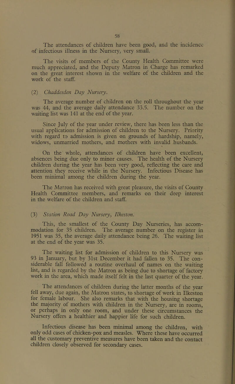 The attendances of children have been good, and the incidence of infectious illness in the Nursery, very small. The visits of members of the County Health Committee were much appreciated, and the Deputy Matron in Charge has remarked on the great interest shown in the welfare of the children and the work of the staff. (2) Chaddesden Day Nursery. The average number of children on the roll throughout the year was 44, and the average daily attendance 33.5. The number on the waiting list was 141 at the end of the year. Since July of the year under review, there has been less than the usual appUcations for admission of children to the Nursery. Priority with regard to admission is given on grounds of hardship, namely, widows, unmarried mothers, and mothers with invalid husbands. % On the whole, attendances of children have been excellent, absences being due only to minor causes. The health of the Nursery children during the year has been very good, reflecting the care and attention they receive while in the Nursery. Infectious Disease has been minimal among the children during the year. The Matron has received with great pleasure, the visits of County Health Committee members, and remarks on their deep interest in the welfare of the children and staff. (3) Station Road Day Nursery, Ilkeston. This, the smallest of the County Day Nurseries, has accom- modation for 35 children. The average number on the register in 1951 was 35, the average daily attendance being 26. The waiting list at the end of the year was 35. The waiting Ust for admission of children to this Nursery was 93 in January, but by 31st December it had fallen to 35. The con- siderable fall followed a routine overhaul of names on the waiting list, and is regarded by the Matron as being due to shortage of factor^' work in the area, which made itself felt in the last quarter of the year. The attendances of children during the latter months of the year fell away, due again, the Matron states, to shortage of work in Ilkeston for female labour. She also remarks that with the housing shortage the majority of mothers with children in the Nursery, are in rooms, or perhaps in only one room, and under these circumstances the Nursery offers a healthier and happier life for such children. Infectious disease has been minimal among the children, with only odd cases of chicken-pox and measles. Where these have occurred all the customary preventive measures have been taken and the contact children closely observed for secondary cases.