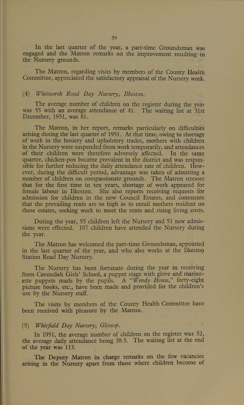 In the last quarter of the year, a part-time Groundsman was engaged and the Matron remarks on the improvement resulting < in the Nursery grounds. The Matron, regarding visits by members of the County Health Committee, appreciated the satisfactory appraisal of the Nursery work. (4) Whitworth Road Day Nursery, Ilkeston. i The average number of children on the register during the year was 55 with an average attendance of 41. The waiting hst at 31st December, 1951, was 81. ;! c The Matron, in her report, remarks particularly on difficulties arising during the last quarter of 1951. At that time, owing to shortage of work in the hosiery and upholstery trades, mothers with children in the Nursery were suspended from work temporarily, and attendances of their children were therefore adversely affected. In the same quarter, chicken-pox became prevalent in the district and was respon- sible for further reducing the daily attendance rate of children. How- ever, during the difficult period, advantage was taken of admitting a number of children on compassionate groimds. The Matron stresses that for the first time in ten years, shortage of work appeared for female labour in Ilkeston. She also reports receiving requests for admission for children in the new Council Estates, and comments that the prevailing rents are so high as to entail mothers resident on these estates, seeking work to meet the rents and rising living ?ostSi During the year, 55 children left the Nursery and 51 new admis- sions were effected. 107 children have attended the Nursery during the year. The Matron has welcomed the part-time Groimdsman, appointed in the last quarter of the year, and who also works at the Ilkestou Station Road Day Nursery. The Nursery has been fortunate during the year in receiving from Cavendish Girls’ School, a puppet stage with glove and marion- ette puppets made by the pupils. A “Wendy House,” forty-eight picture books, etc., have been made and provided for the children’s use by the Nursery staff. The visits by members of the County Health Committee have been received with pleasure by the Matron. (5) Whitfield Day Nursery, Glossop. In 1951, the average number of children on the register was 52, the average daily attendance being 38.5. The waiting list at the end of the year was 113. The Deputy Matron in charge remarks on the few vacancies arising in the Nursery apart from those where children become of