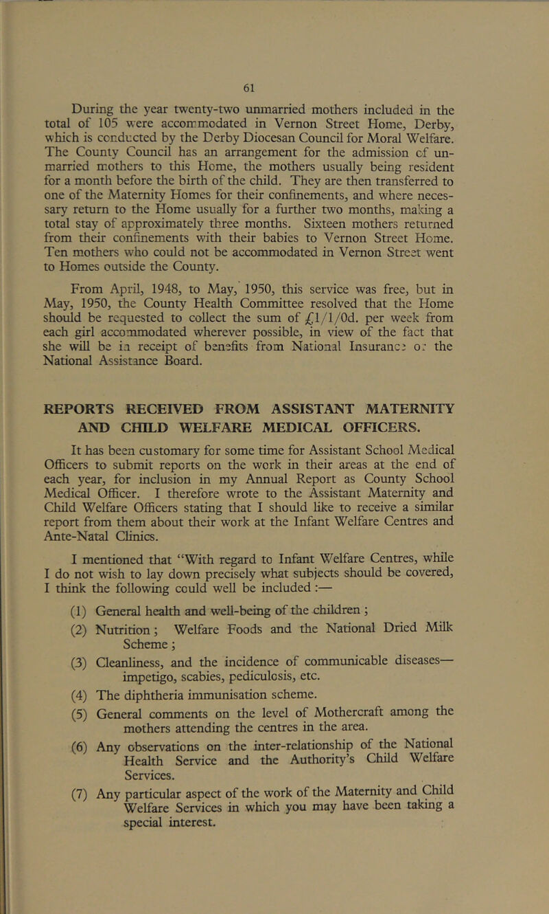 During the year twenty-two unmarried mothers included in the total of 105 were accommodated in Vernon Street Home, Derby, which is conducted by the Derby Diocesan Council for Moral Welfare. The County Covmcil has an arrangement for the admission of un- married m^others to this Home, the mothers usually being resident for a month before the birth of the child. They are then transferred to one of the Maternity Homes for their confinements, and where neces- sary return to the Home usually for a further two months, making a total stay of approximately three months. Sixteen mothers returned from their confinements with their babies to Vernon Street Home. Ten mothers who could not be accommodated in Vernon Street went to Homes outside the County. From April, 1948, to May, 1950, this service was free, but in May, 1950, the County Health Committee resolved that the Home should be requested to collect the sum of £\/l/Q)6.. per week from each girl accommodated wherever possible, in view of the fact that she will be i.i receipt of benefits from National Insurance or the National Assistance Board. REPORTS RECEIVED FROM ASSISTANT MATERNITY AND CHILD WELFARE MEDICAL OFFICERS. It has been customary for some time for Assistant School Medical Officers to submit reports on the work in their areas at the end of each year, for inclusion in my Annual Report as County School Medical Officer. I therefore wrote to the Assistant Maternity and Child Welfare Officers stating that I should like to receive a similar report from them about their work at the Infant Welfare Centres and Ante-Natal Clinics. I mentioned that “With regard to Infant Welfare Centres, while I do not wish to lay down precisely what subjects should be covered, I think the following could well be included:— (1) General health and well-being of the children ; (2) Nutrition; Welfare Foods and the National Dried Milk Scheme; (3) Cleanliness, and the incidence of communicable diseases— impetigo, scabies, pediculosis, etc. (4) The diphtheria immunisation scheme. (5) General comments on the level of Mothercraft among the mothers attending the centres in the area. (6) Any observations on the inter-relationship of the National Health Service and the Authority’s Child Welfare Services. (7) Any particular aspect of the work of the Maternity and Child Welfare Services in which you may have been taking a special interest.