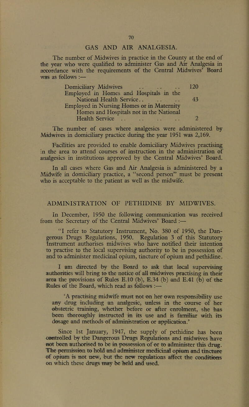 GAS AND AIR ANALGESIA. The number of Midwives in practice in the County at the end of the year who were qualified to administer Gas and Air Analgesia in accordance with the requirements of the Central Midwives’ Board was as follows :— Domicihary Midwives .. .. .. 120 Employed in Homes and Hospitals in the National Health Service.. .. .. 43 Employed in Nursing Homes or in Maternity Homes and Hospitals not in the National Health Service .. .. .. .. 2 The number of cases where analgesics were administered by Midwives in domiciliary practice during the year 1951 was 2,169. Facilities are provided to enable domiciliary Midwives practising in the area to attend courses of instruction in the administration of analgesics in institutions approved by the Central Midwives’ Board. In all cases where Gas and Air Analgesia is administered by a Midwife in domiciliary practice, a “second person” must be present who is acceptable to the patient as well as the midwife. ADMINISTRATION OF PETHIDINE BY MID WIVES. In December, 1950 the following communication was received from the Secretary of the Central Midwives’ Board :— “I refer to Statutory Instrument, No. 380 of 1950, the Dan- gerous Drugs Regulations, 1950. Regulation 3 of this Statutory Instrument authorises midwives who have notified their intention to practise to the local supervising authority to be in possession of and to administer medicinal opium, tincture of opium and pethidine. I am directed by the Board to ask that local supervising authorities will bring to the notice of all midwives practising in their area the provisions of Rules E.IO (b), E.34 (b) and E.41 (b) of the Rules of the Board, which read as follows :— ‘A practising midwife must not on her own responsibility use any drug including an analgesic, unless in the course of her obstetric training, whether before or after enrolment, she has been thoroughly instructed in its use and is familiar with its dosage and methods of administraticm or application.’ Since 1st January, 1947, the supply of pethidine has been controlled by the Dangerous Drugs Regulations and midwives have not been authtwiscd to be in possession of or to administer this drug. The permission to hold and administer medicinal opium and tincture of opium is not new, but the new regulations affect the conditions on which these drugs may be held and used.