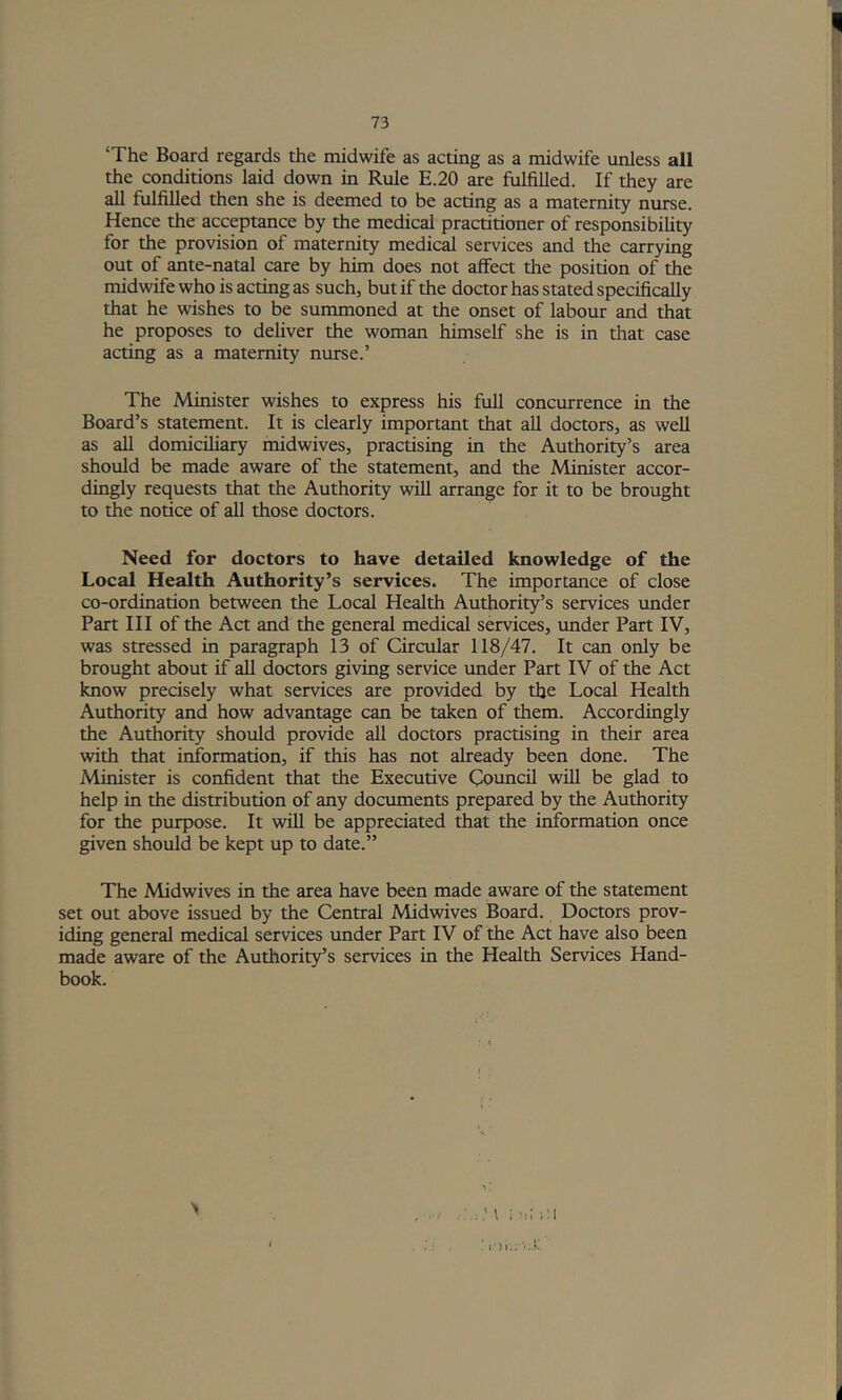 ‘The Board regards tlie midwife as acting as a midwife unless all the conditions laid down in Rule E.20 are fulfilled. If they are all fulfilled then she is deemed to be acting as a maternity nurse. Hence the acceptance by the medical practitioner of responsibility for the provision of maternity medical services and the carrying out of ante-natal care by him does not affect the position of the midwife who is acting as such, but if the doctor has stated specifically that he wishes to be summoned at the onset of labour and that he proposes to deliver the woman himself she is in that case acting as a maternity nurse.’ The Minister wishes to express his full concurrence in the Board’s statement. It is clearly important that all doctors, as weU as all domicihary midwives, practising in the Authority’s area should be made aware of the statement, and the Minister accor- dingly requests that the Authority will arrange for it to be brought to the notice of all those doctors. Need for doctors to have detailed knowledge of the Local Health Authority’s services. The importance of close co-ordination between the Local Health Authority’s services under Part HI of the Act and the general medical services, under Part IV, was stressed in paragraph 13 of Circular 118/47. It can only be brought about if all doctors giving service under Part IV of the Act know precisely what services are provided by the Local Health Authority and how advantage can be taken of them. Accordingly the Authority should provide all doctors practising in their area with that information, if this has not already been done. The Minister is confident that the Executive Council wiU be glad to help in the distribution of any documents prepared by the Authority for the purpose. It will be appreciated that the information once given should be kept up to date.” The Midwives in the area have been made aware of the statement set out above issued by the Central Midwives Board. Doctors prov- iding general medical services under Part IV of the Act have also been made aware of the Authority’s services in the Health Services Hand- book. ; >u iM ■ I').;; '.t