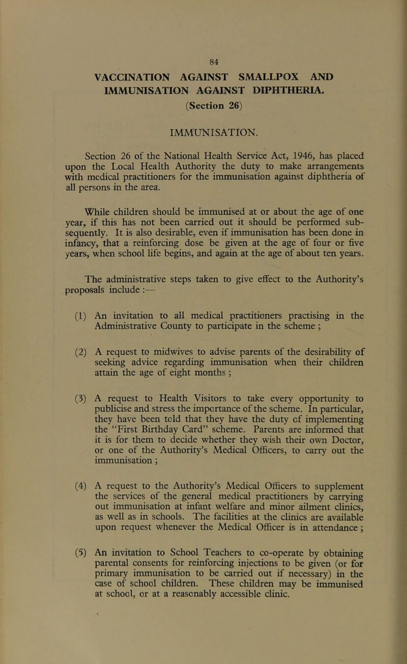 VACCINATION AGAINST SMALLPOX AND IMMUNISATION AGAINST DIPHTHERIA. (Section 26) IMMUNISATION. Section 26 of the National Health Service Act, 1946, has placed upon the Local Health Authority the duty to make arrangements with medical practitioners for the immunisation against diphtheria of all persons in the area. While children should be immunised at or about the age of one year, if this has not been carried out it should be performed sub- sequently. It is also desirable, even if immunisation has been done in infancy, that a reinforcing dose be given at the age of four or five years, when school life begins, and again at the age of about ten years. The administrative steps taken to give effect to the Authority’s proposals include:— (1) An invitation to all medical practitioners practising in the Administrative County to participate in the scheme ; (2) A request to midwives to advise parents of the desirability of seeking advice regarding immunisation when their children attain the age of eight months ; (3) A request to Health Visitors to take every opportunity to publicise and stress the importance of the scheme. In particular, they have been told that they have the duty of implementing the “First Birthday Card” scheme. Parents are informed that it is for them to decide whether they wish their own Doctor, or one of the Authority’s Medical Officers, to carry out the immunisation; (4) A request to the Authority’s Medical Officers to supplement the services of the general medical practitioners by carrying out immunisation at infant welfare and minor ailment clinics, as well as in schools. The facihties at the clinics are available upon request whenever the Medical Officer is in attendance; (5) An invitation to School Teachers to co-operate by obtaining parental consents for reinforcing injections to be given (or for primary immunisation to be carried out if necessary) in the case of school children. These children may be immunised at school, or at a reasonably accessible clinic.