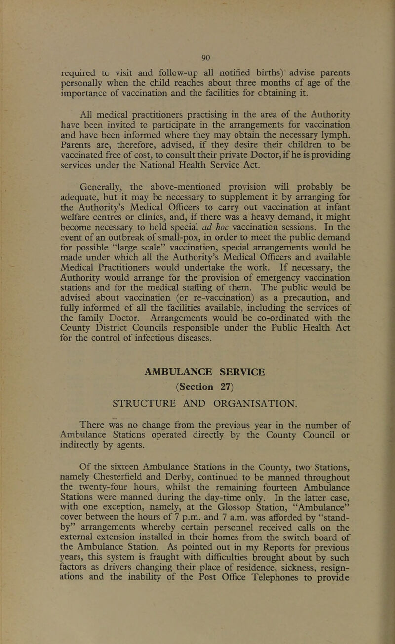 required tc visit and follow-up all notified births) advise parents personally when the child reaches about three months of age of the importance of vaccination and the facilities for obtaining it. All medical practitioners practising in the area of the Authority have been invited to participate in the arrangements for vaccination and have been informed where they may obtain the necessary lymph. Parents are, therefore, advised, if they desire their children to be vaccinated free of cost, to consult their private Doctor, if he is providing services imder the National Health Service Act. Generally, the above-mentioned provision will probably be adequate, but it may be necessary to supplement it by arranging for the Authority’s Medical Officers to carry out vaccination at infant welfare centres or clinics, and, if there was a heavy demand, it might become necessary to hold special ad hoc vaccination sessions. In the event of an outbreak of small-pox, in order to meet the public demand for possible “large scale” vaccination, special arrangements would be made under which aU the Authority’s Medical Officers and available Medical Practitioners would imdertake the work. If necessary, the Authority would arrange for the provision of emergency vaccination stations and for the medical staffing of them. The public would be advised about vaccination (or re-vaccination) as a precaution, and fully informed of all the facilities available, including the services cf the family Doctor. Arrangements would be co-ordinated with the Ccvmty District Councils responsible under the Public Health Act for tire control of infectious diseases. AMBULANCE SERVICE (Section 27) STRUCTURE AND ORGANISATION. There was no change from the previous year in the number of Ambulance Stations operated directly by the County Council or indirectly by agents. Of the sixteen Ambulance Stations in the County, two Stations, namely Chesterfield and Derby, continued to be maimed throughout the twenty-four hours, whilst the remaining fourteen Ambiilance Stations were manned during the day-time offiy. In the latter case, with one exception, namely, at the Glossop Station, “Ambulance” cover between the hours of 7 p.m. and 7 a.m. was afforded by “stand- by” arrangements whereby certain personnel received calls on the external extension installed in their homes from the switch board of the Ambulance Station. As pointed out in my Reports for previous years, this system is fraught with difficulties brought about by such factors as drivers changing their place of residence, sickness, resign- ations and the inability of the Post Office Telephones to provide